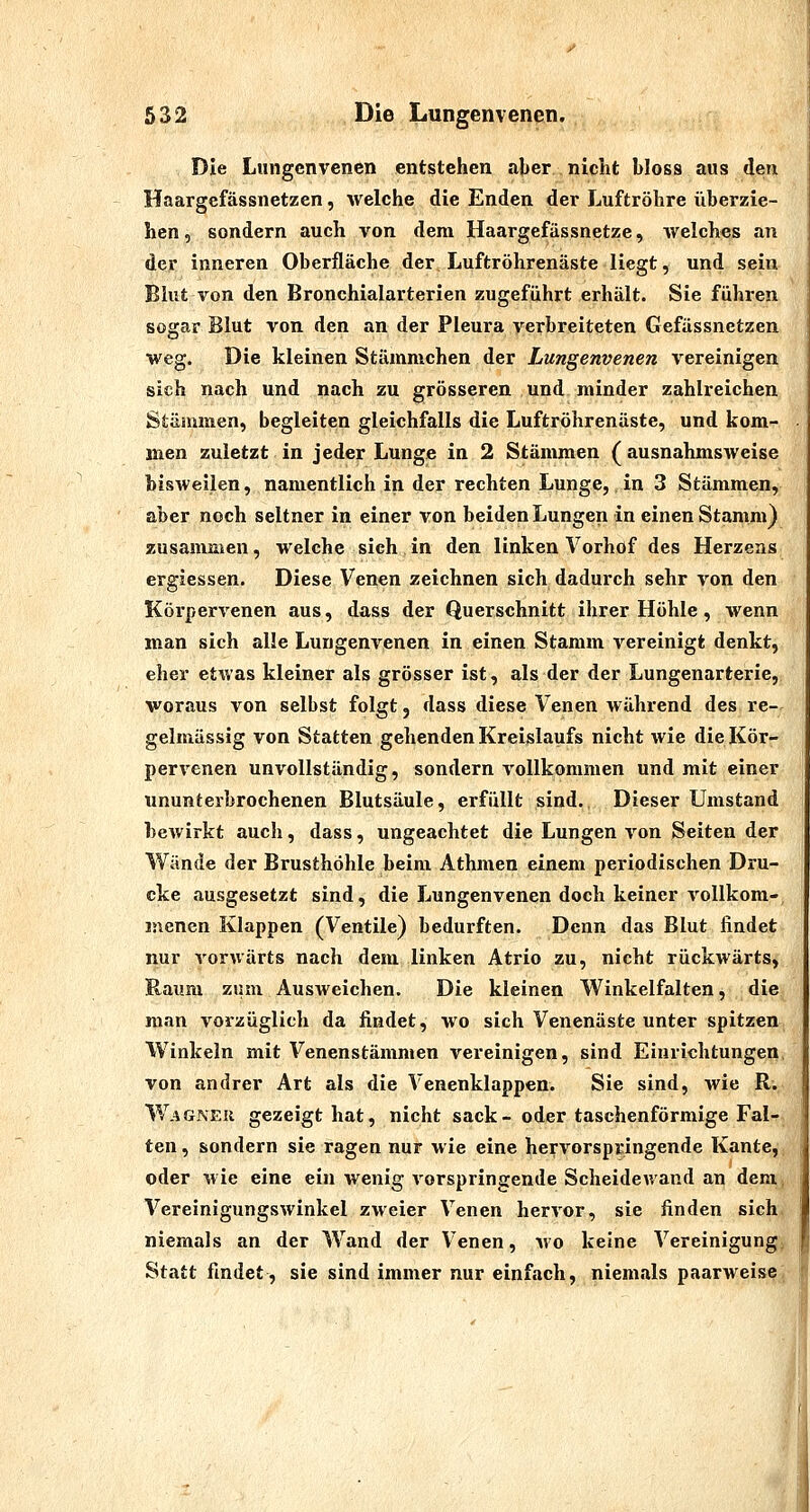 Die Lungenvenen entstehen aber nicht bloss aus den Haargefässnetzen, welche die Enden der Luftröhre überzie- hen , sondern auch von dem Haargefässnetze, Avelches an der inneren Oberfläche der Luftröhrenäste liegt, und sein Blut von den Bronchialarterien zugeführt erhält. Sie führen sogar Blut von. den an der Pleura verbreiteten Gefässnetzen weg. Die kleinen Stämmchen der Lungenvenen vereinigen sich nach und nach zu grösseren und minder zahlreichen Stämmen, begleiten gleichfalls die Luftröhrenäste, und kom- men zuletzt in jeder Lunge in 2 Stämmen ( ausnahmsweise bisweilen, namentlich in der rechten Lunge, in 3 Stämmen, aber noch seltner in einer von beiden Lungen in einen Stamm) zusammen, welche sich in den linken Vorhof des Herzens ergiessen. Diese Venen zeichnen sich dadurch sehr von den Körpervenen aus, dass der Querschnitt ihrer Höhle, wenn man sich alle Lungenvenen in einen Stamm vereinigt denkt, eher etwas kleiner als grösser ist, als der der Lungenarterie, woraus von selbst folgt j dass diese Venen während des re- gelmässig von Statten gehenden Kreislaufs nicht wie die Kör- pervenen unvollständig, sondern vollkommen und mit einer ununterbrochenen Blutsäule, erfüllt sind. Dieser Umstand bewirkt auch, dass, ungeachtet die Lungen von Seiten der Wände der Brusthöhle beim Athmen einem periodischen Dru- cke ausgesetzt sind, die Lungenvenen doch keiner vollkom- menen Klappen (Ventile) bedurften. Denn das Blut findet nur vorwärts nach dem linken Atrio zu, nicht rückwärts, Raum zum Ausweichen. Die kleinen Winkelfalten, die man vorzüglich da findet, wo sich Venenäste unter spitzen Winkeln mit Venenstämmen vereinigen, sind Einrichtungen, von andrer Art als die Venenklappen. Sie sind, wie R. W.*GNEU gezeigt hat, nicht sack- oder taschenförmige Fal- ten , sondern sie ragen nur wie eine hervorspringende KantCii^ oder wie eine ein wenig vorspringende Scheidewand an detn^ Vereinigungswinkel zweier Venen hervor, sie finden sich niemals an der Wand der Venen, wo keine Vereinigung Statt findet, sie sind immer nur einfach, niemals paarweise