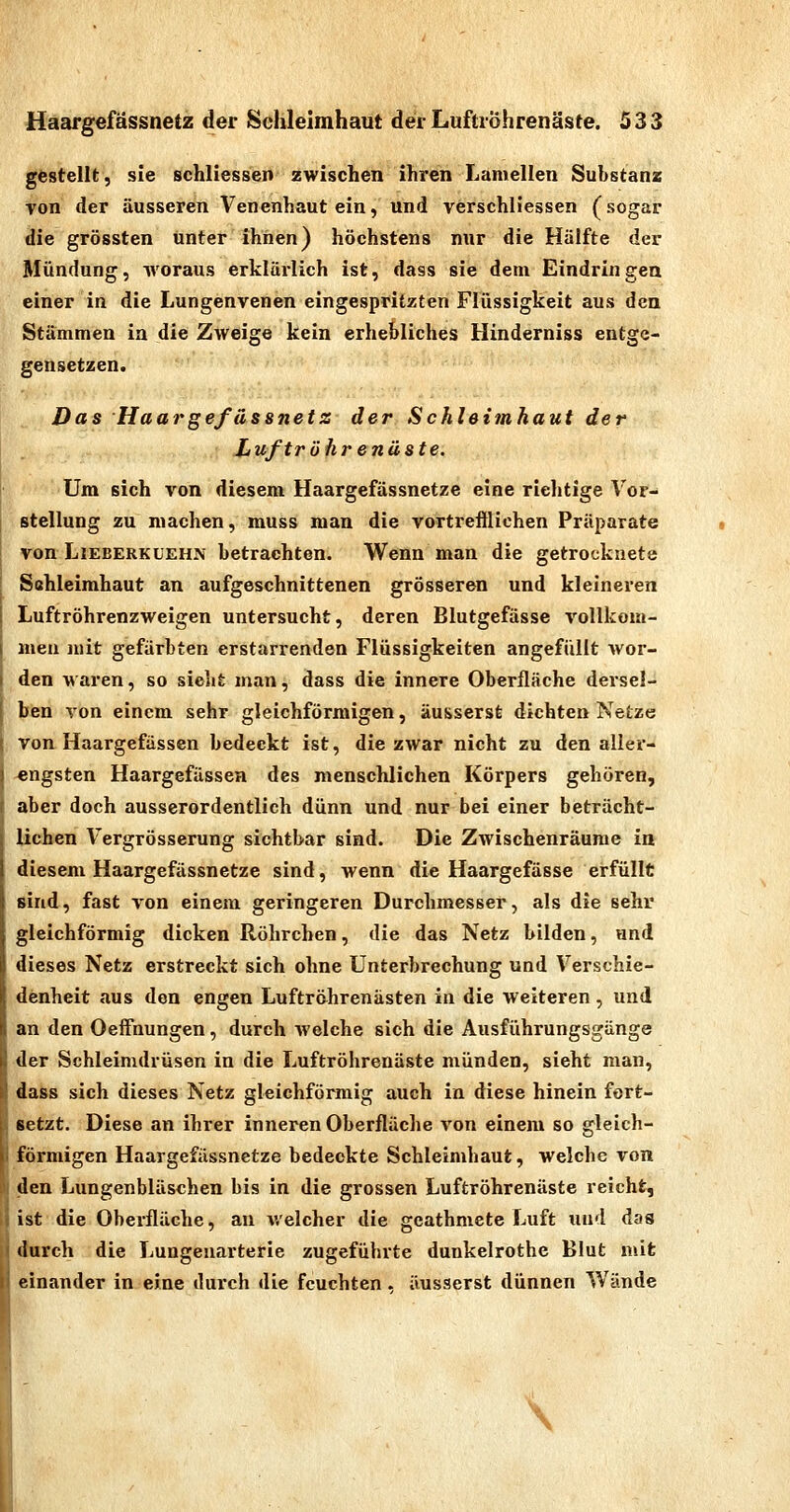 gestellt, sie schliessen zwischen ihren Lamellen Substanz von der äusseren Venenhaut ein, und verschliessen (sogar die grössten unter ihnen) höchstens nur die Hälfte der Mündung, woraus erklärlich ist, dass sie dem Eindringen einer in die Lungenvenen eingespritzten Flüssigkeit aus den Stämmen ia die Zweige kein erhebliches Hinderniss entge- gensetzen. Das Haargefassnetz der Schleimhaut der Luftröhrenäste. Um sich von diesem Haargefässnetze eine richtige Vor- stellung zu machen, muss man die vortrefflichen Präparate von LiEBERKL'EHN betrachten. Wenn man die getrocknete Schleimhaut an aufgeschnittenen grösseren und kleineren Luftröhrenzweigen untersucht, deren Blutgefässe vollkom- men mit gefärbten erstarrenden Flüssigkeiten angefüllt wor- I den waren, so sieht man, dass die innere Oberfläche dersel- I ben von einem sehr gleichförmigen, äusserst dichten Netze I von Haargefüssen bedeckt ist, die zwar nicht zu den aller- j engsten Haargefässea des menschlichen Körpers gehören, t aber doch ausserordentlich dünn und nur bei einer beträcht- lichen Vergrösserung sichtbar sind. Die Zwischenräume in diesem Haargefässnetze sind, wenn die Haargefässe erfüllt sind, fast von einem geringeren Durchmesser, als die sehr gleichförmig dicken Röhrchen, die das Netz bilden, und dieses Netz erstreckt sich ohne Unterbrechung und Verschie- denheit aus den engen Luftröhrenästen in die weiteren, und an den OeiFnungen, durch welche sich die Ausführungsgänge R der Schleimdrüsen in die Luftröhrenäste münden, sieht man, dass sich dieses Netz gleichförmig auch in diese hinein fort- setzt. Diese an ihrer inneren Oberfläche von einem so gleich- förmigen Haargefässnetze bedeckte Schleimhaut, welche von den Lungenbläschen bis in die grossen Luftröhrenäste reicht, ist die Oberfläche, an welcher die geathmcte Luft und das durch die Lungeuarterie zugeführte dunkelrothe Blut mit einander in eine durch die feuchten. äusserst dünnen Wände \