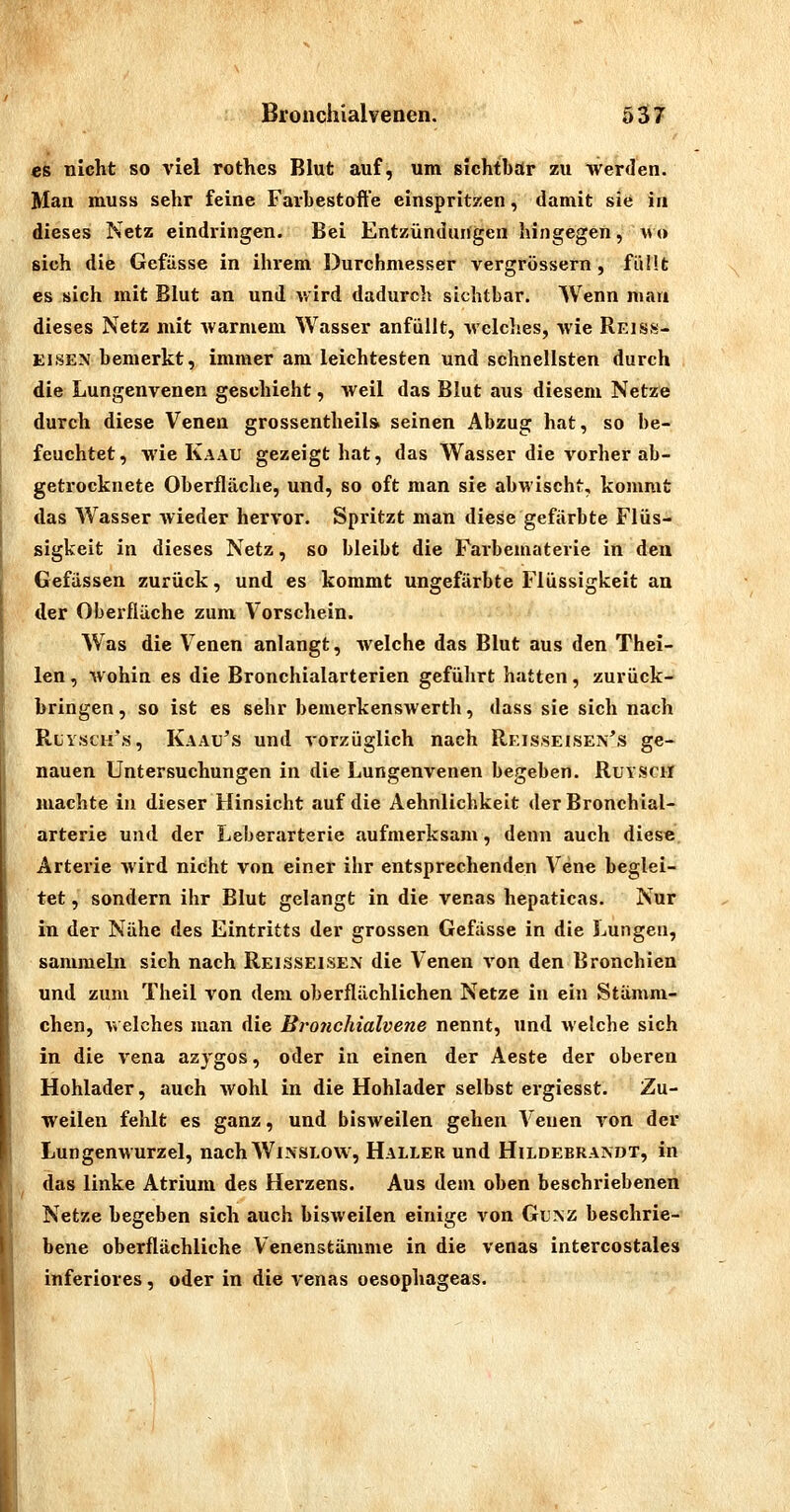 es nicht so viel rothes Blut auf, um sichtbar zu werden. Man muss sehr feine Farhestofte einspritzen, damit sie in dieses Netz eindringen. Bei Entzündungen hingegen, avo sich die Gefiisse in ihrem Durchmesser vergrössern , füllt es sich mit Blut an und wird dadurch sichtbar. Wenn mau dieses Netz mit warmem Wasser anfüllt, welches, wie Reiss- ElSEN bemerkt, immer am leichtesten und schnellsten durch die Lungenvenen geschieht, Aveil das Blut aus diesem Netz^e durch diese Venen grossentheila seinen Abzug hat, so be- feuchtet , wie Kaau gezeigt hat, das Wasser die vorher ab- getrocknete Oberfläche, und, so oft man sie abwischt, kommt das Wasser wieder hervor. Spritzt man diese gefärbte Flüs- sigkeit in dieses Netz, so bleibt die Farbematerie in den Gefässen zurück, und es kommt ungefärbte Flüssigkeit an der Oberfläche zum Vorschein. Was die Venen anlangt, welche das Blut aus den Thei- len, Avohin es die Bronchialarterien gefülirt hatten, zurück- bringen , so ist es sehr bemerkenswertli, dass sie sich nach RtyscH's, Kaau's und vorzüglich nach Rkis.seisen's ge- nauen Untersuchungen in die Lungenvenen begeben. RuYSClI machte in dieser Hinsicht auf die Aehnlichkeit der Bronchial- arterie und der Leberarterie aufmerksam, denn auch diese Arterie wird nicht von einer ihr entsprechenden Vene beglei- tet , sondern ihr Blut gelangt in die venas hepaticas. Nur in der Nähe des Eintritts der grossen Gefässe in die Lungen, sammeln sich nach Reisseisen die Venen A'on den Bronchien und zum Theil von dem oberflächlichen Netze in ein Stämm- chen, welches man die Brotichialvene nennt, und welche sich in die vena azygos, oder in einen der Aeste der oberen Hohlader, auch wohl in die Hohlader selbst ergiesst. Zu- weilen fehlt es ganz, und bisweilen gehen A'euen von der Lungenwurzel, nach Winslovv, Haller und Hildebrandt, in das linke Atrium des Herzens. Aus dem oben beschriebenen Netze begeben sich auch bisweilen einige von GuNZ beschrie- bene oberflächliche Venenstämme in die venas intercostales inferiores, oder in die venas oesophageas.