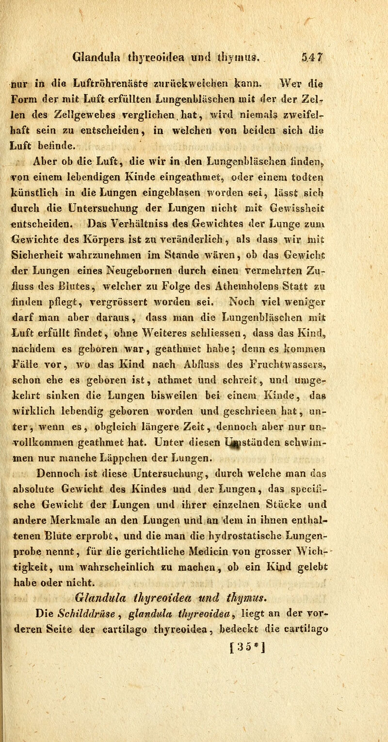 nur in die Luffcröhrenäste zurückweichen Itann. Wer die Form der mit Luft erfüllten Lungenblüschen mit der der Zel-r len des Zellgewebes verglichen, hat, wird niemals zweifel- haft sein zu entscheiden, in welchen von beiden sich die Luft beünde. Aber ob die Luft, die wir in den Lungenbliisehen Unden^ von einem lebendigen Kinde eingeathmet, oder einem todten künstlich in die Lungen eingeblasen worden sei, lasst sich durch die Untersuchung der Lungen nicht mit Gewissheit entscheiden. Das Verhältniss des Gewichtes der Lunge zum. Gewichte des Körpers ist zu veränderlich, als dass wir iuit Sicherheit wahrzunehmen im Stande wären, ob das Gewicht der Lungen eines Neugebornen durch einen vermehrten Zu- jfluss des Blutes, welcher zu Folge des Athemholens Statt zu ünden pflegt, vergrössert worden sei. Noch viel weniger darf man aber daraus, dass man die Lungenbläschen mit Luft erfüllt findet, ohne Weiteres schliessen, dass das Kind, nachdem es geboren war, geathmet habe; denn es kommen Fülle vor, wo das Kind nach Abflugs des Fruchtwassers, schon ehe es geboren ist, athmet und schreit, und umge- kehrt sinken die Lungen bisweilen bei- einem Kinde, das wirklich lebendig geboren worden und geschrieen hat, un- ter, wenn es, obgleich längere Zeit, dennoch aber nur un- vollkommen geathmet hat. Unter diesen l^ständen schwim- men nur manche Läppchen der Lungen. Dennoch ist diese Untersuchung, durch welche man das absolute Gewicht des Kindes Und der Lungen, das specili- sche Gewicht der Lungen und ihrer einzelnen Stücke und andere Merkmale an den Lungen und an dem in ihnen enthal- tenen Blute erprobt, und die man die hydrostatische Lungen- ■ probe nennt, für die gerichtliche Medicin von grosser Wich- ■ tigkeit, um wahrscheinlich zu machen, ob ein Kind gelebt habe oder nicht. Glandula ihyreoidea Ufid ihymus. Die Schilddrüse, glandula ihyreoidea,, liegt an der vor- deren Seite der cartilago thyreoidea, bedeckt die cartilago [35*]