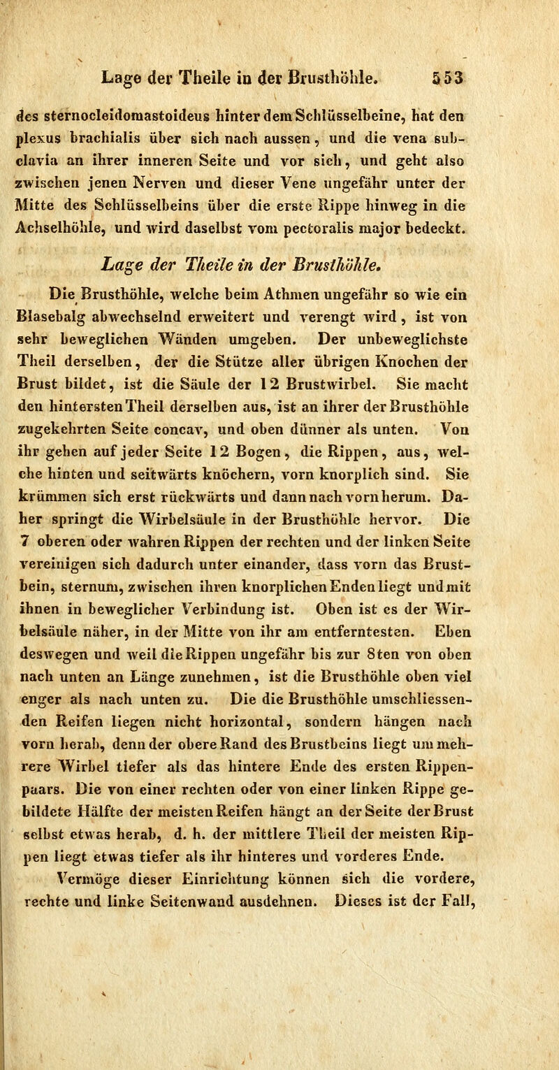 des sternocleidoraastoideus hinter dem Schlüsselbeine, hat den plexus brachialis über sich nach aussen, und die Vena sub- clavia an ihrer inneren Seite und vor sich, und geht also zwischen jenen Nerven und dieser Vene ungefähr unter der Mitte des Schlüsselbeins über die erste Rippe hinweg in die Achselhöhle, und wird daselbst vom pectoralis major bedeckt. Lage der Theile in der Brusthöhle, Die Brusthöhle, welche beim Athmen ungefähr so wie ein Blasebalg abAvechselnd erweitert und verengt wird, ist von »ehr beweglichen Wänden umgeben. Der unbeweglichste Theil derselben, der die Stütze aller übrigen Knochen der Brust bildet, ist die Säule der 12 Brustwirbel. Sie macht den hintersten Theil derselben aus, ist an ihrer der Brusthöhle zugekehrten Seite concav, und oben dünner als unten. Von ihr gehen auf jeder Seite 12 Bogen, die Rippen, aus, wel- che hinten und seitwärts knöchern, vorn knorplich sind. Sie krümmen sich erst rückwärts und dann nach vorn herum. Da- her springt die Wirbelsäule in der Brusthöhle hervor. Die 7 oberen oder wahren Rippen der rechten und der linken Seite vereinigen sich dadurch unter einander, dass vorn das Brust- bein, sternum, zwischen ihren knorplichen Enden liegt undmit ihnen in beweglicher Verbindung ist. Oben ist es der Wir- belsäule näher, in der Mitte von ihr am entferntesten. Eben deswegen und weil die Rippen ungefähr bis zur 8ten von oben nach unten an Länge zunehmen, ist die Brusthöhle oben viel enger als nach unten zu. Die die Brusthöhle umschliessen- den Reifen liegen nicht horizontal, sondern hängen nach vorn herab, denn der obere Rand des Brustbeins liegt um meh- rere Wirbel tiefer als das hintere Ende des ersten Rippen- paars. Die von einer rechten oder von einer linken Rippe ge- bildete Hälfte der meisten Reifen hängt an der Seite der Brust selbst etwas herab, d. h. der mittlere Theil der meisten Rip- pen liegt etwas tiefer als ihr hinteres und vorderes Ende. Vermöge dieser Einrichtung können sich die vordere, rechte und linke Seitenwand ausdehnen. Dieses ist der Fall,