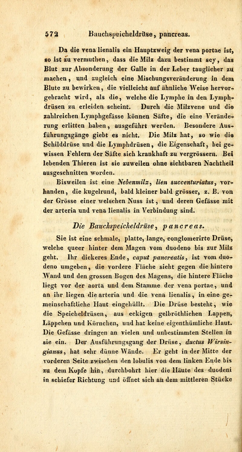 Da die reaa lienalis ein Hauptzweig der vena portae ist, fiO ist zu yermuthen, dass die Milz dazu bestimmt sey, das Blut zur Absonderung der Galle in der Leber tauglicher zu machen, und zugleich eine Mischungsveränderung in dem Blute zu bcAvirkeu, die vielleicht auf ähnliche Weise hervor^ gebracht wird, als die, welche die Lymphe in den Lymph- drüsen zu erleiden scheint. Durch die Milzvene und die ^lahlreichen Lymphgefässe können Säfte, die eine Verände- rung erlitten haben, ausgeführt werden. Besondere Aus- führungsgänge giebt es nicht. Die Milz hat, so wie di« Schilddrüse und die Lymphdrüsen, die Eigenschaft, bei ge- wissen Fehlern der Säfte sich krankhaft zu vergrössern. Bei lebenden Thieren ist sie zuweilen ohne sichtbaren Nachtheil ausgeschnitten worden. Bisweilen ist eine Nebenmilz, lien succenturiatus, vor- handen, die kugelrund, bald kleiner bald grösser, z. B. von der Grösse einer welschen Nuss ist, und deren Gefässe mit der arteria und vena lienalis in Verbindung sind. Die Bauchspeicheldrüsey pancreas. Sie ist eine schmale, platte, lange, conglomerirte Drüse, welche queer hinter dem Blagen vom duodeno bis zur Milz geht. Ihr dickeres Ende, caput pancreatis, ist vom duo- deno umgeben, die vordere Fläche sieht gegen die hintere Wand und den grossen Bogen des Magens, die hintere Fläche liegt vor der aorta und dem Stamme der vena portae, und an ihr liegen die arteria und die vena lienalis, in eine ge- meinschaftliche Haut eingeliüllt. Die Drüse besteht, wie die Speicheldrüsen, aus eckigen gelbröthlichen Lappen, Läppchen und Körnchen, und hat keine eigenthümliche Haut. Die Gefässe dringen an vielen und unbestimmten Stellen in sie ein. Der Ausführungsgang der Drüse, ductus Wirsin- gianus, hat sehr dünne Wände. Er geht in der Mitte der vorderen Seite zwischen den lobulis von dem linken Ende bis zu dem Kopfe hin, durchbohrt hier die Häute des duodeni in schiefer Richtung und öffnet sich an dem mittleren Stücke