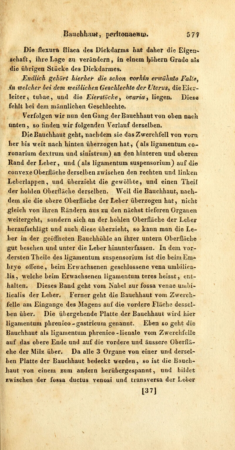 Bauehhaarf, p€frttonaeBia. 57? Die flexura tliaca des Dickdarms ha* daher die Efgeih. Schaft y ihre Lage zu verändern, in einem l^hero Grade als die übrigen Stücke des Dickdarmes» Endlich gehört hierher die schon vorhin ei^oähnte Fake, .in welcher hei dem iceiblichen Geschlechte der Uterus, die Eier- leiter ^ tubae, und die Eierstöcke, Ovaria, liegen* Diese fehlt bei dem männlichen Geschlechter Verfolgen wir nun den Gang der Bauchhaut ron oben nach unten, so finden wir folgenden Verlauf derselben. Die Bauchhaut geht, nachdem sie das Zwerchfell von vom her bis weit nach hinten überzogen hat, (als ligamentum co- ronarium dextrum und sinistrum) an den hinteren und oberen Rand der Leber, und (als ligamentum Suspensorium) auf die convexe Oberfläche derselben zwischen den rechten und linken Leberlappen, und überzieht die gewölbte, und einen Theil der hohlen Oberflüche derselben. Weil die Bauchhaut, nach- dem sie die obere Oberfläche der Leber überzogen hat, nicht gleich von ihren Rändern aus zu den nächst tieferen Organen ■weitergeht, sondern sich an der hohlen Oberfläche der Leber heraufschlägt und auch diese überzieht, so kann man die Le- ber in der gcölFneten Bauchhöhle an ihrer untern Oberfläche gut besehen und unter die Leber hinunterfassen. In dem vor- dersten Theile des ligamentum Suspensorium ist die beim Em* bryo off'ene, beim Erwachsenen geschlossene vena umbilica- lis , welche beim Erwachsenen ligamentum teres helsst, ent- halten. Dieses Band geht vom Nabel zur fossa venae uiubi^ licalis der Leber^ Ferner geht die Bauchhaut vom Zwerch- felle am Eingange des Magens auf die vordere Fläche dessel^ ben über. Die übergehende Platte der Bauchhaut wird hier ligamentum phrenico-gastricuni genannt. Eben so geht die Bauchhaut als ligamentum phrenico - lienale vom Zwerchfelle auf das obere Ende und auf die vordere und äussere Oberflä- che der Milz über. Da alle 3 Organe von einer und dersel- ben Platte der Bauchhaut bedeckt werden, so ist die Bauch« haut von einem zum andern herübergespannt, und bildet zwischen der fossa ductus venosi und transversa der Leber I [37]