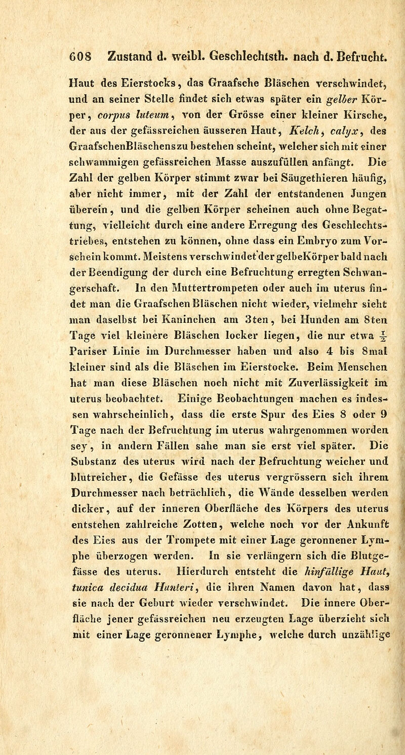 Haut des Eierstocks, das Graafsche Bläschen verschwindet, und an seiner Stelle findet sich etwas später ein gelber Kör- per, corpus luteum.) von der Grösse einer kleiner Kirsche, der aus der gefässreichen äusseren Haut, Kelcht, cali/x^ des GraafschenBläschens zu bestehen scheint, welcher sich mit einer schwammigen gefässreichen Masse auszufüllen anfängt. Die Zahl der gelben Körper stimmt zwar bei Säugethieren häufig, aber nicht immer, mit der Zahl der entstandenen Jungen überein, und die gelben Körper scheinen auch ohne Begat- tung, vielleicht durch eine andere Erregung des Geschlechts- triebes, entstehen zu können, ohne dass ein Embryo zum Vor- schein kommt. Meistens verschwindet'der gelbeKörper bald nach der Beendigung der durch eine Befruchtung erregten Schwan- gerschaft. In den Muttertrompeten oder auch im Uterus fin- det man die Graafschen Bläschen nicht Avieder, vielmehr sieht man daselbst bei Kaninchen am 3ten, bei Hunden am 8ten Tage viel kleinere Bläschen locker liegen, die nur etwa ^ Pariser Linie im Durchmesser haben und also 4 bis 8mal kleiner sind als die Bläschen im Eierstocke. Beim Menschen hat man diese Bläschen noch nicht mit Zuverlässigkeit im Uterus beobachtet. Einige Beobachtungen machen es indes- sen wahrscheinlich, dass die erste Spur des Eies 8 oder 9 Tage nach der Befruchtung im Uterus wahrgenommen worden sey, in andern Fällen sähe man sie erst viel später. Die Substanz des Uterus wird nach der Befruchtung weicher und blutreicher, die Gefässe des uterus vergrössern sich ihrem Durchmesser nach beträchlich, die Wände desselben werden dicker, auf der inneren Oberfläche des Körpers des uteruS entstehen zahlreiche Zotten, welche noch vor der Ankunffe des Eies aus der Trompete mit einer Lage geronnener Lym- phe überzogen werden. In sie verlängern sich die Blutge- fässe des Uterus. Hierdurch entsteht die hinfällige Hauff tunica decidua Hunteri, die ihren Namen davon hat, dass sie nach der Geburt wieder verschwindet. Die innere Ober- fläche jener gefässreichen neu erzeugten Lage überzieht sich mit einer Lage geronnener Lymphe, welche durch unzählige