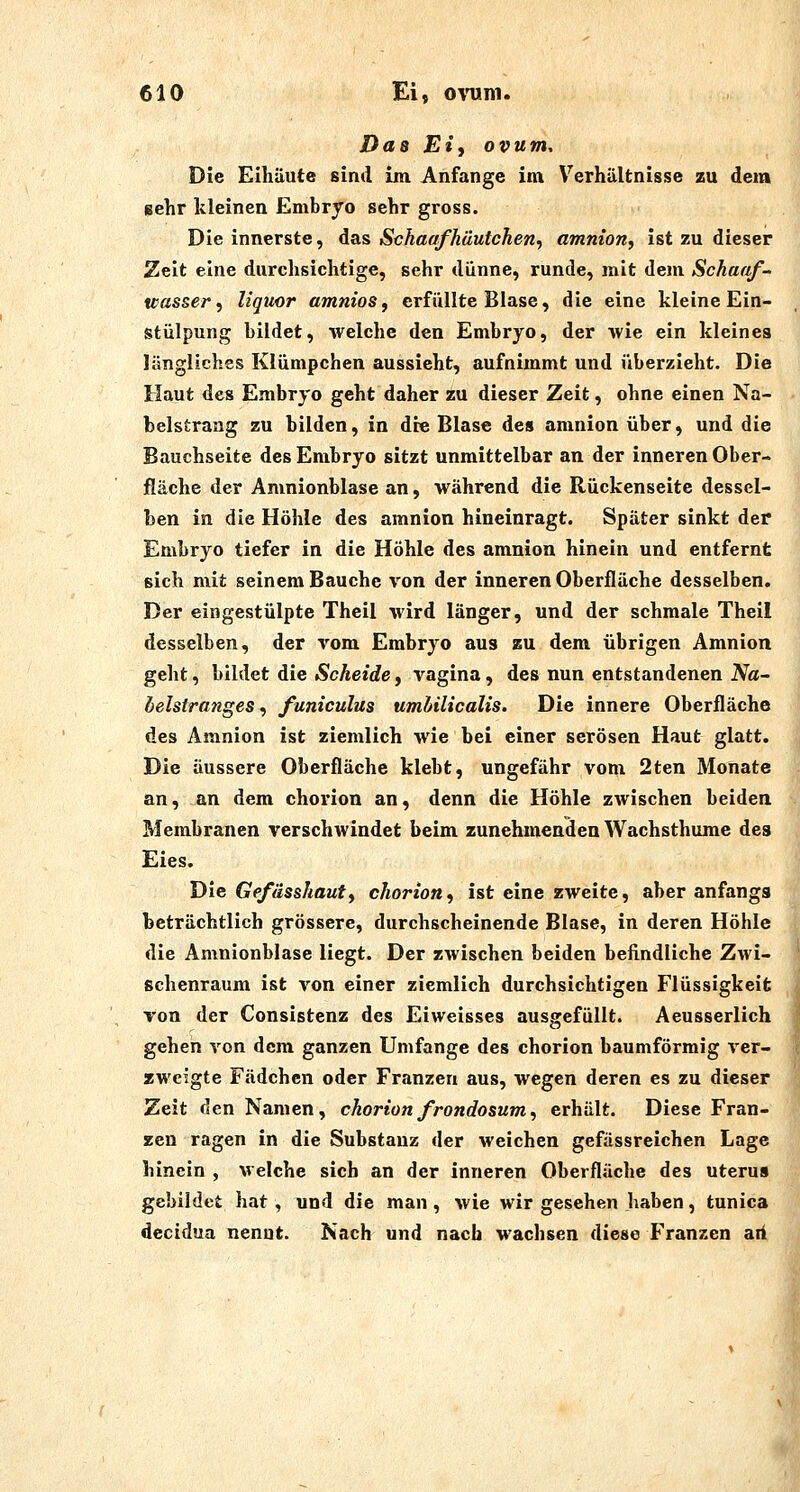 Da8 Eiy Ovum, Die Eihäute sind im Anfange ini Verhältnisse zu dem sehr kleinen Embryo sehr gross. Die innerste, äas Schaafhüutchen, amnion, ist zu dieser Zelt eine durchsichtige, sehr dünne, runde, mit dem Schaaf- wasser^ liqucr amnioSf erfüllte Blase, die eine kleine Ein- stülpung bildet, welche den Embryo, der wie ein kleines längliches Klümpchen aussieht, aufnimmt und überzieht. Die Haut des Embryo geht daher zu dieser Zeit, ohne einen Na- belstrang zu bilden, in die Blase des amnion über, und die Bauchseite des Embryo sitzt unmittelbar an der inneren Ober- jRäche der Amnionblase an, während die Rückenseite dessel- ben in die Höhle des amnion hineinragt. Später sinkt der Embryo tiefer in die Höhle des amnion hinein und entfernt sich mit seinem Bauche von der inneren Oberfläche desselben. Der eingestülpte Theil wird länger, und der schmale Theil desselben, der vom Embryo aus zu dem übrigen Amnion geht, bildet die Scheide, vagina, des nun entstandenen Na- belstranges., funiculus umbilicalis. Die innere Oberfläche des Amnion ist ziemlich wie bei einer serösen Haut glatt. Die äussere Oberfläche klebt, ungefähr vom 2ten Monate an, an dem chorion an, denn die Höhle zwischen beiden Membranen verschwindet beim zunehmenden Wachsthume des Eies. Die Gefässhauty chorion^ ist eine zweite, aber anfangs beträchtlich grössere, durchscheinende Blase, in deren Höhle die Amnionblase liegt. Der zwischen beiden befindliche Zwi- schenraum ist von einer ziemlich durchsichtigen Flüssigkeit Ton der Consistenz des Eiweisses ausgefüllt. Aeusserlich gehen von dem ganzen Umfange des chorion baumförmig ver- zweigte Fädchcn oder Franzen aus, wegen deren es zu dieser Zeit den Namen, chorion frondosum, erhält. Diese Fran- zen ragen in die Substanz der weichen gefässreichen Lage hinein , welche sich an der inneren Oberfläche des Uterus gebildet hat, und die man , wie wir gesehen haben, tunica dccidua nenut. Nach und nach wachsen diese Franzen aii