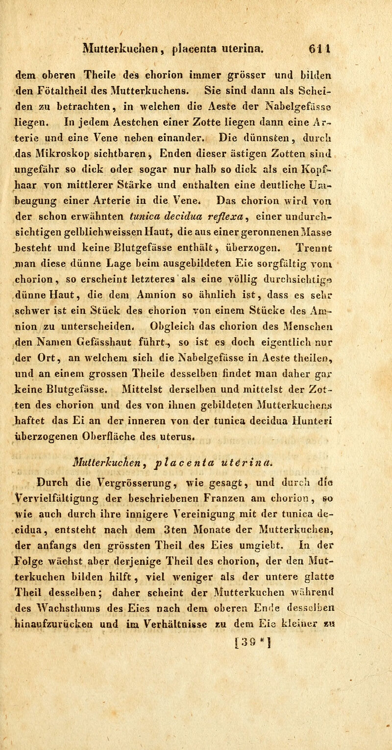 dem oberen Theile des chorion immer grösser und bilden den Fötaltheil des Mutterkuchens. Sie sind dann als Schei- den zu betrachten, in weichen die Äeste der Nabeigefasse liegen. In jedem Aestchen einer Zotte liegen dann eine Ar- terie und eine Vene neben einander. Die dünnsten, durch das Mikroskop sichtbaren, Enden dieser ästigen Zotten sind ungefähr so dick oder sogar nur halb so dick als ein Kopf- haar von mittlerer Stärke und enthalten eine deutliehe Um- beugung einer Arterie in die Vene* Das chorion wird von der schon erwähnten tunica decidua reflexa, einer undurch- sichtigen gelblichweissen Haut, die aus einer geronnenen Masse besteht und keine Blutgefässe enthält, überzogen. Trennt man diese dünne Lage beim ausgebildeten Eie sorgfältig vom chorion, so erscheint letzteres als eine völlig durchsichtig« dünne Haut, die dem Amnion so ähnlich ist, dass es sehr schwer ist ein Stück des chorion von einem Stücke des Am- nion zu unterscheiden. Obgleich das chorion des Menschen den Namen Gefässhaut führt-, so ist es doch eigentlich nur der Ort, an welchem sich die Nabelgefässe in Aeste theilen, und an einem grossen Theile desselben findet man daher gar keine Blutgefässe. Mittelst derselben und mittelst der Zot- ten des chorion und des von ihnen gebildeten Mutterkuchens haftet das Ei an der inneren von der tunica decidua Huntepi iiberzogenen Oberfläche des Uterus. Mutterkuchen, ptacenia ut^rtnUi Durch die Vergrösserung, wie gesagt, und durch dio Vervielfältigung der beschriebenen Franzen am chorion, so ■^vie auch durch ihre innigere Vereinigung mit der tunica de- cidua, entsteht nach dem 3ten Monate der Mutterkuchen, der anfangs den grössten Theil des Eies umgiebt. In der Folge wächst aber derjenige Theil des chorion, der den Mut- terkuchen bilden hilft, viel Aveniger als der untere glatte Theil desselben; daher scheint der Mutterkuchen wahrend des Wachsthums des Eies nach dem oberen En«!e desselben hinaufzurucken und im Verhältnisse zu dem Eie kleiner »u [39*1