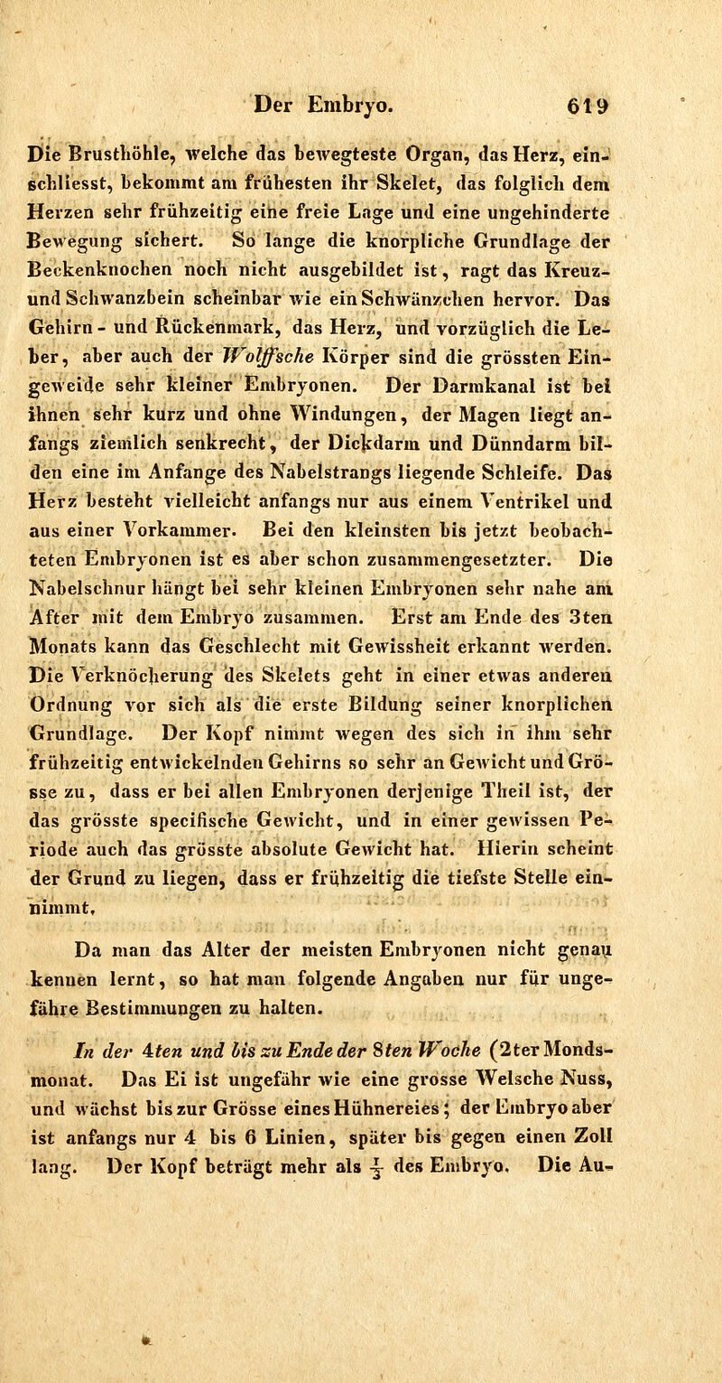 Die Brusthöhle, welche das bcAvegteste Organ, das Herz, ein- schliesst, bekommt am frühesten ihr Skelet, das folglich dem Herzen sehr frühzeitig eine freie Lage und eine ungehinderte Bewegung sichert. So lange die knorpliche Grundlage der Beckenknochen noch nicht ausgebildet ist, ragt das Kreuz- und Schwanzbein scheinbar wie ein Schwänzchen hervor. Das Gehirn - und Rückenmark, das Herz, und vorzüglich die Le- ber, aber auch der TVolffsche Körper sind die grössten Ein- geweide sehr kleiner Embryonen. Der Darmkanal ist bei ihnen sehr kurz und ohne Windungen, der Magen liegt an- fangs ziemlich senkrecht, der Dickdarm und Dünndarm bil- den eine im Anfange des Nabelstrangs liegende Schleife. Das Herz besteht vielleicht anfangs nur aus einem Ventrikel und aus einer Vorkammer. Bei den kleinsten bis jetzt beobach- teten Embryonen ist es aber schon zusammengesetzter. Die Nabelschnur hängt bei sehr kleinen Embryonen sehr nahe am After mit dem Embryo zusammen. Erst am Ende des 3ten Monats kann das Geschlecht mit Gewissheit erkannt werden. Die Verknöcherung des Skelets geht in einer etwas anderea Ordnung vor sich als die erste Bildung seiner knorplichen Grundlage. Der Kopf nimmt wegen des sich in ihm sehr frühzeitig entwickelnden Gehirns so sehr an Gewicht und Grö- sse zu, dass er bei allen Embryonen derjenige Theil ist, der das grösste specifische Gewicht, und in einer gewissen Pe- riode auch das grösste absolute Gewicht hat. Hierin scheint der Grund zu liegen, dass er frühzeitig die tiefste Stelle ein- nimmt. Da man das Alter der meisten Embryonen nicht genau kennen lernt, so hat mau folgende Angaben nur für unge- fähre Bestimmungen zu halten. In der Aten und liszuEndeder Sten Woche (2terMonds- monat. Das Ei ist ungefähr wie eine grosse Welsche Nuss, und Avächst bis zur Grösse eines Hühnereies; der Embryo aber ist anfangs nur 4 bis 6 Linien, später bis gegen einen Zoll lang. Der Kopf beträgt mehr als -j des Embryo, Die Au-