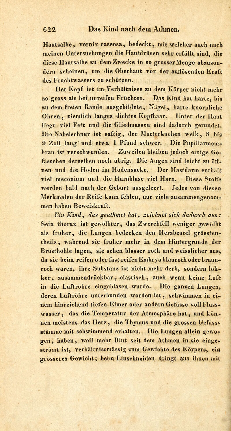 Hautsalbe ^ Vernix caseosa, bedeckt, mit welcher auch nach meinen Untersuchungen die Hautdrüsen sehr erfüllt sind, die diese Hautsalbe zu dem Zwecke in so grosser Menge abzuson- dern scheinen, um die Oberhaut vor der auflösenden Kraft des Fruchtwassers zu schützen. Der Kopf ist im Verhältnisse zu dem Körper nicht mehr so gross als bei unreifen Früchten. Das Kind hat harte, bis zu dem freien Rande ausgebildete, Nägel, harte knorpliche Ohren, ziemlich langes dichtes Kopfhaar. Unter der Haut liegt viel Fett und die Gliedmassen sind dadurch gerundet. Die Nabelschnur ist saftig, der Mutterkuchen welk, 8 bis ö Zoll lang und etwa 1 Pfund schwer. Die Pupillarmem- bran ist verschwunden. Zuweilen bleiben jedoch einige Ge- fässchen derselben noch übrig. Die Augen sind leicht zu öff- nen und die Hoden im Hodensacke. Der Mastdarm enthält viel meconium und die Harnblase viel Harn. Diese Stoffe •werden bald nach der Geburt ausgeleert. Jedes von diesen Merkmalen der Reife kann fehlen, nur viele zusammengenom- men haben Beweiskraft. Ein Kind, das geathmet hat, zeichnet sich dadurch aus: Sein thorax ist gewölbter, das Zwerchfell weniger gewölbt als früher, die Lungen bedecken den Herzbeutel grössten- theils, während sie früher mehr in dem Hintergrunde der Brusthöhle lagen, sie sehen blasser roth und weisslicher aus, da sie beim reifen oder fast reifen Embryo blauroth oder braun- roth waren, ihre Substanz ist nicht mehr derb, sondern lok- ker, zusammendrückbar, elastisch^ auch wenn keine Luft in die Luftröhre eingeblasen wurde. Die ganzen Lungen, deren Luftröhre unterbunden worden ist, schwimmen in ei- nem hinreichend tiefen Eimer oder andern Gefässe voll Fluss- wasser, das die Temperatur der Atmosphäre hat, und kön- nen meistens das Herz, die Thymus und die grossen Gefäss«- Stämme mit schwimmend erhalten. Die Lungen allein gewo- gen, haben, weil mehr Blut seit dem Athmen in sie einge- strömt ist, verhältnissmässig zum Gewichte des Körpers, ein grösseres Gewicht; beim Einschneiden dringt aus ihnen mit