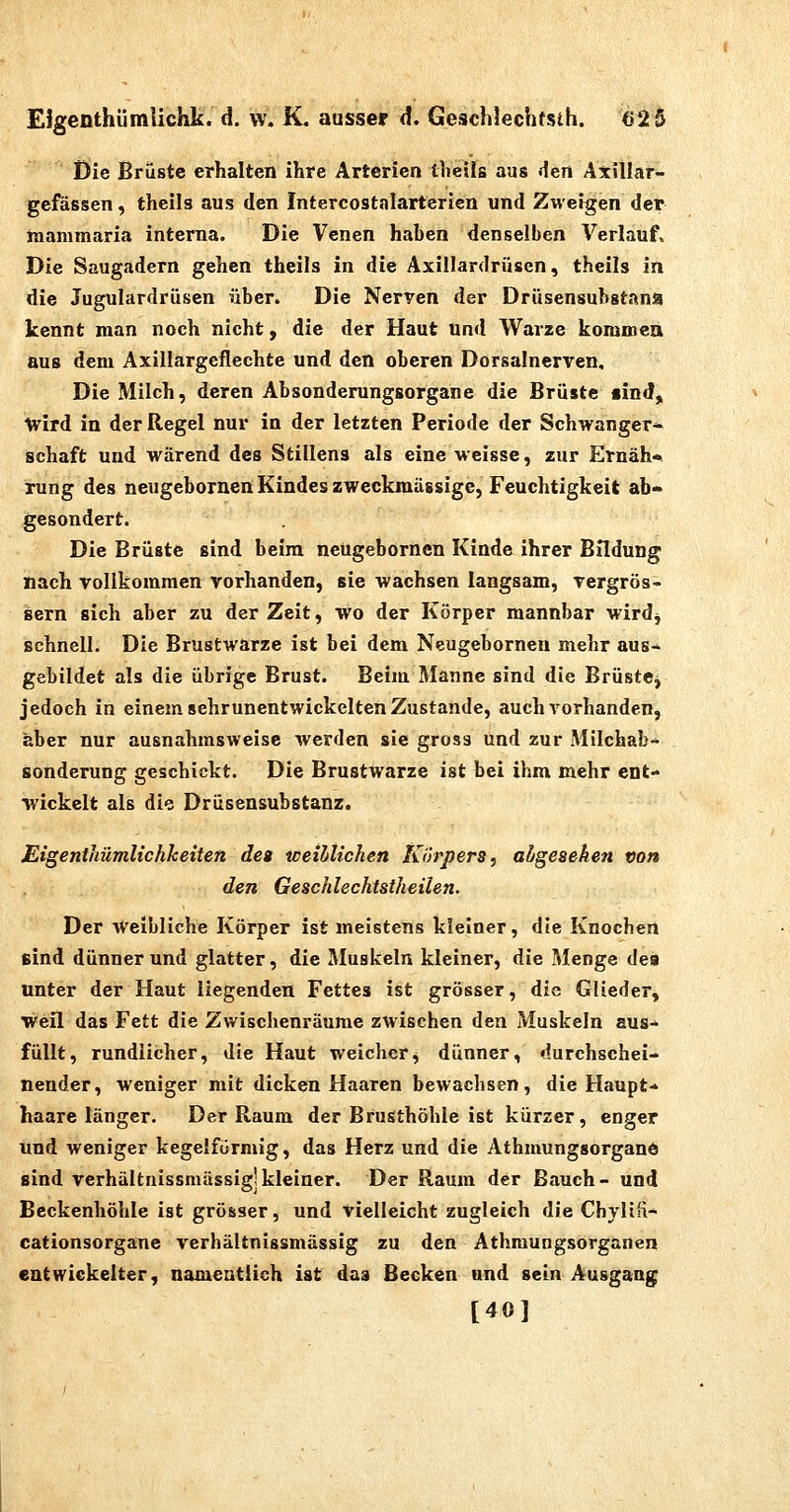 EJgenthümiichk. d. vv. K. ausser d. Geschlechtsih. 62 5 Die Brüste erhalten ihre Arterien theils aus den Axillar- gefässen, theils aus den Intercostalartericn und Zweigen der inammaria interna. Die Venen haben denselben Verlauf. Die Saugadern gehen theils in die Axillardrüsen, theils in die Jugulardrüsen über. Die Nerven der Drüsensubstana kennt man noch nicht, die der Haut und Warze koromea aus dem Axillargeflechte und den oberen Dorsalnerven, Die Milch, deren Absonderungsorgane die Brüste «ind, wird in der Regel nur in der letzten Periode der Schwanger* Schaft und wärend des Stillens als eine weisse, zur Ernäh* rung des neugcbornen Kindes zweckmässige, Feuchtigkeit ab- gesondert. Die Brüste sind beim ncügeborncn Kinde ihrer Bildung nach vollkommen vorhanden, sie wachsen langsam, vergrös- sern sich aber zu der Zeit, wo der Körper mannbar wirdj schnell. Die Brustwarze ist bei dem Neugebornen mehr aus-^ gebildet als die übrige Brust. Beim Manne sind die BrüstCj jedoch in einem sehrunentwickelten Zustande, auch vorhanden, aber nur ausnahmsweise werden sie gross und zur Milchab- sonderung geschickt. Die Brustwarze ist bei ihm mehr ent- wickelt als die Drüsensubstanz. Etgenthümlichketten de» weihtichen Körpers, ahgeseken von den Geschlechtstheilen. Der Weibliche Körper ist meistens kleiner, die Knochen sind dünner und glatter, die Muskeln kleiner, die Menge des unter der Haut liegenden Fettes ist grösser, die Glieder, weil das Fett die Zwischenräume zwischen den Muskeln aus- füllt, rundlicher, die Haut weicherj dünner, durchschei- nender, weniger mit dicken Haaren bewachsen, die Haupt- haare länger. Der Raum der Brusthöhle ist kürzer, enger und weniger kegelförmig, das Herz und die Athmungsorgane sind verhältnissmässig!kleiner. Der Raum der Bauch- und Beckenhöhle ist grösser, und vielleicht zugleich die Chyliü- cationsorgane verhältnissmässig zu den Athmungsorganen entwickelter, namentlich ist das Becken und sein Ausgang [40]