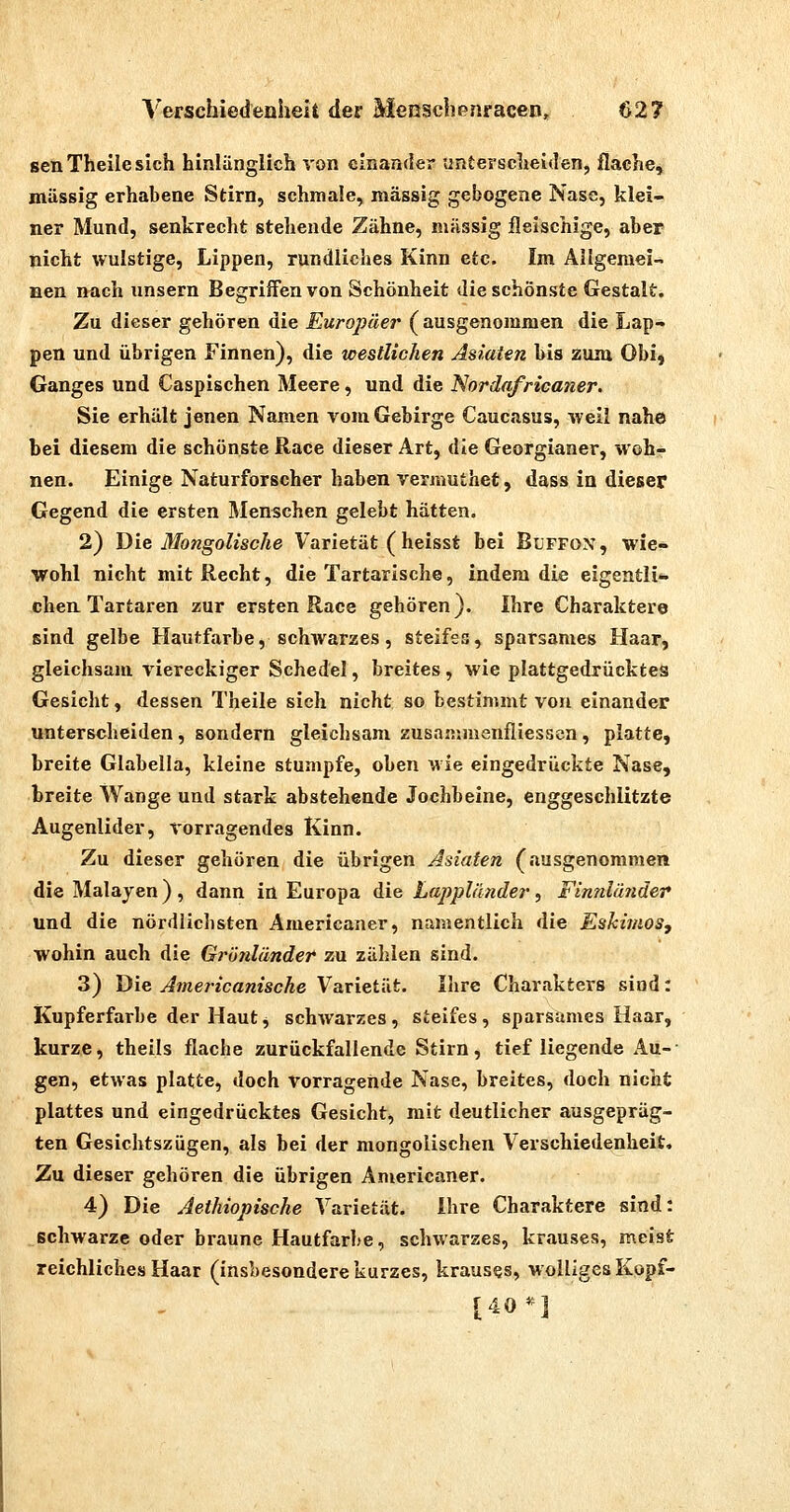 senTheilesich hinlänglich von einander tintersclieiden, flache, massig erhabene Stirn, schmale, massig gebogene Nase, klei- ner Mund, senkrecht stehende Zähne, massig fleischige, aber nicht wulstige, Lippen, rundliches Kinn etc. Im Allgemei- nen nach unsern Begriffen von Schönheit die schönste Gestalt. Zu dieser gehören die Europäer (ausgenommen die Lap- pen und übrigen Finnen), die westlichen Asiaten bis zum Obij Ganges und Caspischen Meere, und die Nordafricaner, Sie erhält jenen Namen vom Gebirge Caucasus, weil nahe bei diesem die schönste Race dieser Art, die Georgianer, woh- nen. Einige Naturforscher haben vermuthet, dass in dieser Gegend die ersten Menschen gelebt hätten. 2) Dia Mongolische Varietät (heisst bei BuFFON, wie* wohl nicht mit Recht, die Tartarische, indem die eigentli*. chen Tartaren zur ersten Race gehören). Ihre Charaktere sind gelbe Hautfarbe, schwarzes, steifes, sparsames Haar, gleichsam viereckiger Schedel, breites , wie plattgedrücktes Gesicht, dessen Theile sieh nicht so bestimmt von einander unterscheiden, sondern gleichsam zusammenfliessen, platte, breite Glabella, kleine stumpfe, oben wie eingedrückte Nase, breite Wange und stark abstehende Jochbeine, enggeschlitzte Augenlider, vorragendes Kinn. Zu dieser gehören die übrigen Asiaten (ausgenommen die Malajen), dann in Europa die Lappländer, Finnläjider und die nördlichsten Americaner, namentlich die Eshiinos, wohin auch die Grihdänder zu zählen sind. 3) Die Americanische Varietät. Ihre Charakters sind: Kupferfarbe der Hautj schwarzes, steifes, sparsames Haar, kurze, theils flache zurückfallende Stirn, tief liegende Au-- gen, etwas platte, doch vorragende Nase, breites, doch nicht plattes und eingedrücktes Gesicht, mit deutlicher ausgepräg- ten Gesichtszügen, als bei der mongolischen Verschiedenheit, Zu dieser gehören die übrigen Americaner. 4) Die Aethiopische Varietät. ihre Charaktere sind: schwarze oder braune Hautfarbe, schwarzes, krauses, meist reichliches Haar (insbesondere kurzes, krauses, wolliges Kopf- [40*]