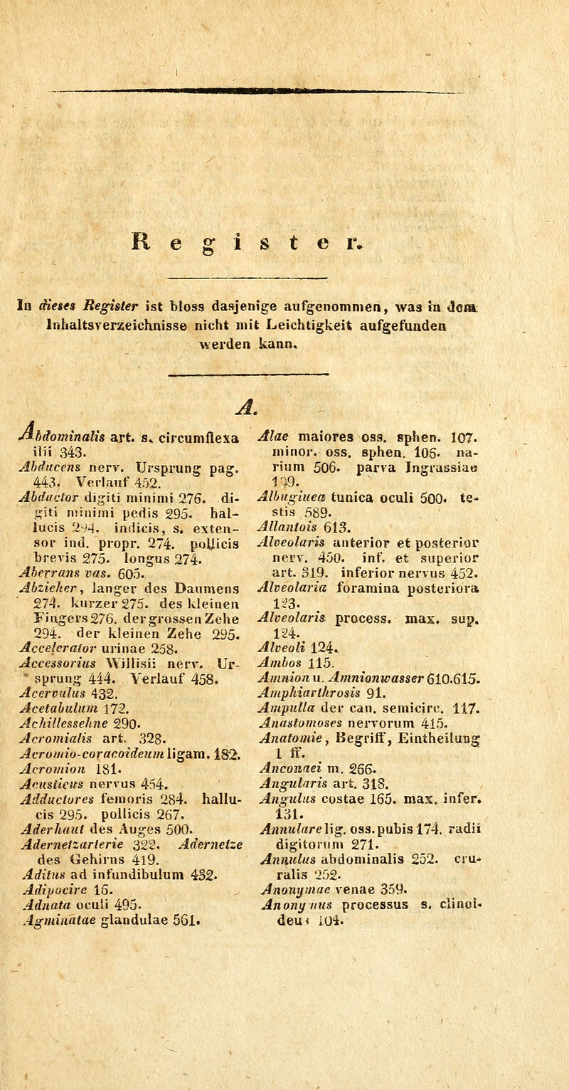 R g 1 s t e r. In dieses Register ist bloss dasjenige aufgenommen, was in de»; Inhaltaverzeichnisse nicht mit Leichtigkeit aufgefuadea werden kann. A A. hdominalis art. s» circumflexa ilii 343. Abducens nerv. Ursprung pag. 443. Verlauf 452. Abductor digiti niiiiinii 276. di- fi;iti niiniini pcdis 295. hal- lucis 2*4. indicis, s, exten- sor ind. propr. 274. poUicis brevis 275. longus 274. Aberrans vas. 605. Abzieher, langer des Daumens 274. kurzer 275. des kleinen Fingers276. der grossen Zehe 294. der kleinen Zehe 295. Accelcralor urinae 258. Accessorius Wiilisii nerv. Ur- ' Sprung 444. Verlauf 458. Acervulus 432. Acetabulum 172. Achillessehne 290. Acromialis art. 328. Acroiiiio-coracoideuin ligam. 182. Acroviion 181. Aeuslieits nervus 454. Adductures femoris 284. hallu- cis 295. pollicis 267. Aderhaut des Auges 500. Aderneizarierie 322. Adernetze des Gehirns 4l9. Aditus ad infundibulum 432. Adipocire 15. Adiiata ocuü 495. Aärmiuatae glandulae 561t Alae maiores oss. sphen. 107. minor, oss. sphen. l05. na- rium 506. parva Ingrassiae ri9. Albugluea tunica oculi 500. te- stis 589. Allantois 613. Alveolaris anterior et posterior nerv, 450. inf. et superior art. 319. inferior nervus 452. Alveolaria foramina posterior» Alveolaris process. max. sup. IH. Alveoli 124. Ambos 115. Amnion u. Ainnionwasser 610.615- Amphiarthrosis 91. Ampulla der can. semicirc. 117. Anastomoses nervorum 415. Anatomie, Begriff, Eintheiluag 1 ff. Anconaei m. 256. Angularis art. 318. An^ulus costae 165. max. infer. 131. Annulare lig. oss. pubis 174. radii digitoruni 271. Annulus abdominalis 252. cru* ralis 252- Anonijmae venae 359. Anonynus processus s. clinoi- dem iOi.