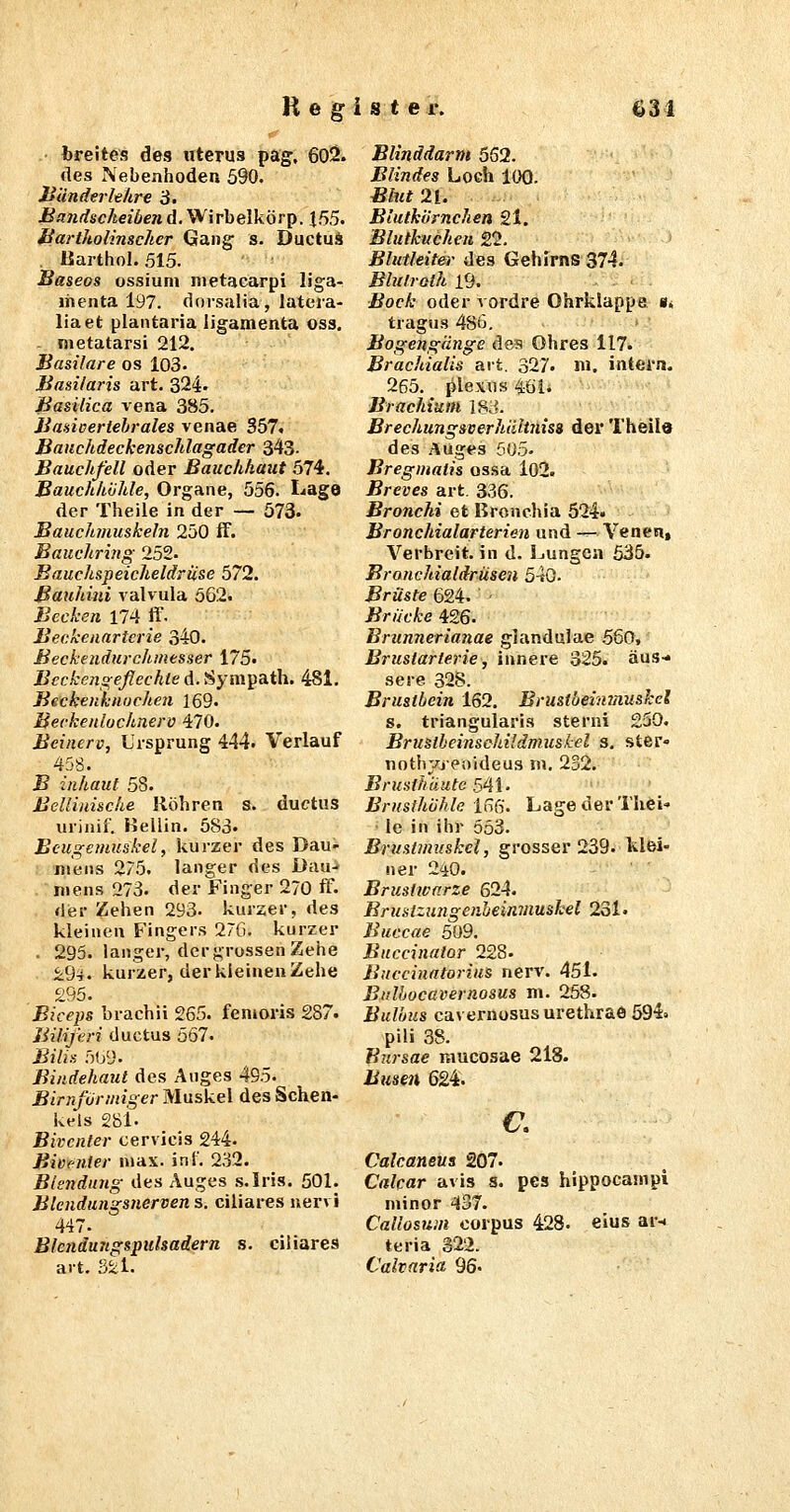 breites des uterus pag-, 602. des Nebenhoden 590. Jjänderhhre iJ. Bandscheiben A.'^'nhQlkÖT^. 155. Hartholinscher Gang s. Ductuä ßarthol. 515. Baseos ossiuni nietacarpi liga- liienta 197. dorsalia, lateia- liaet plantaria ligamenta oss. metatarsi 212. Basilare os 103. Basilaris art. 324» Basilica vena 385. Baaiceriehrales venae 357. Bauchdeckenschlagader 343. Bauchfell oder Bauchhaut 574. Bauchhohle, Organe, 556. I.<age der Theile in der — 573. Bauchmuskeln 250 ff. Bauchring 252- Bauchspeicheldrüse 572. Bauhiiii valvula 562. Becken 174 ff- Beckenarterie 340. Beckendurchmesser 175. Beckengeflechte d. Sympath. 481. Bsckenknochen 169. Beckenlochnerv 470. Beinerv, Lirsprung 444. Verlauf 458. B zuhaut 58. Bcllinische Röhren s. ductus urinif. Beilin. 583. Beugemuskel, kurzer des Dau- mens 275. langer des Dau- mens 273. der Finger 270 ff- der Zehen 293. kurzer, des kleinen Fingers 27G. kurzer . 295. langer, der grossen Zehe i9^. kurzer, der kleinen Zehe 295. Biceps brachii 265. fenioris 287. Biliferi ductus 567. Bilis 51j9. Bindehaut des Auges 495. Birnformiger Muskel des Schen- kels 28i. Bivcnter cervicis 244. Bivenier niax. int'. 232. Blendung des Auges .s.Iris. 501. Blendungsnerven s. ciliares nervi 447. Blendungspulsadern s. ciliares art. 3^1. Blinddarm 552. Blindes Loch ItK). Blut 21. Bluthornchen 21. Blutkuchen 22. Blutleiter des Gehirns 374. Blulrolh 19. Bock oder vordre Ohrklappe s« tragus 486, Bogengänge des Ohres 117. Brachialis art, 327. ni. intern. 265. Plexus 46i. Brachium 183. Brechungsverhälinisa der Theilö des Auges 505. Bregmatis ossa l02. Breves art. 336. Bronchi et Bronchia 524« Bronchialarterien, und — Veneti, Verbreit, in d. ijungcn 535. Broncliialdrüseu 540. Brüste 624. - Brücke 426. Brunnerianae glandulae 560, Brustarterie, innere 325. aus-* sere 828. Brustbein 162. Brustbeimnuskel s. triangularis sterni 250. Bruslbeinschildmuskel s. ster« nothyjeoideus m. 2S2. BrusfhHute 54i. Brusthöhle 16fi. Lage der Thei» Ic in ihr 553. Brustmuskel, grosser 239. klei« ner 240. Brustwarze 624. Brustzungenheinmushel 231. Buccae 509. Buccinator 228. Buccinatorius nerv. 451. Bulhocavernosus ni. 258. Bulbus cavernosus urethrae 594. pili 38. Bursae mucosae 218. Btmn 624. €, Calcaneua 207. Calcar avis s. pes hippocainpi minor 437. Callosum corpus 428. eius ar-i teria 322. Calvaria 96«