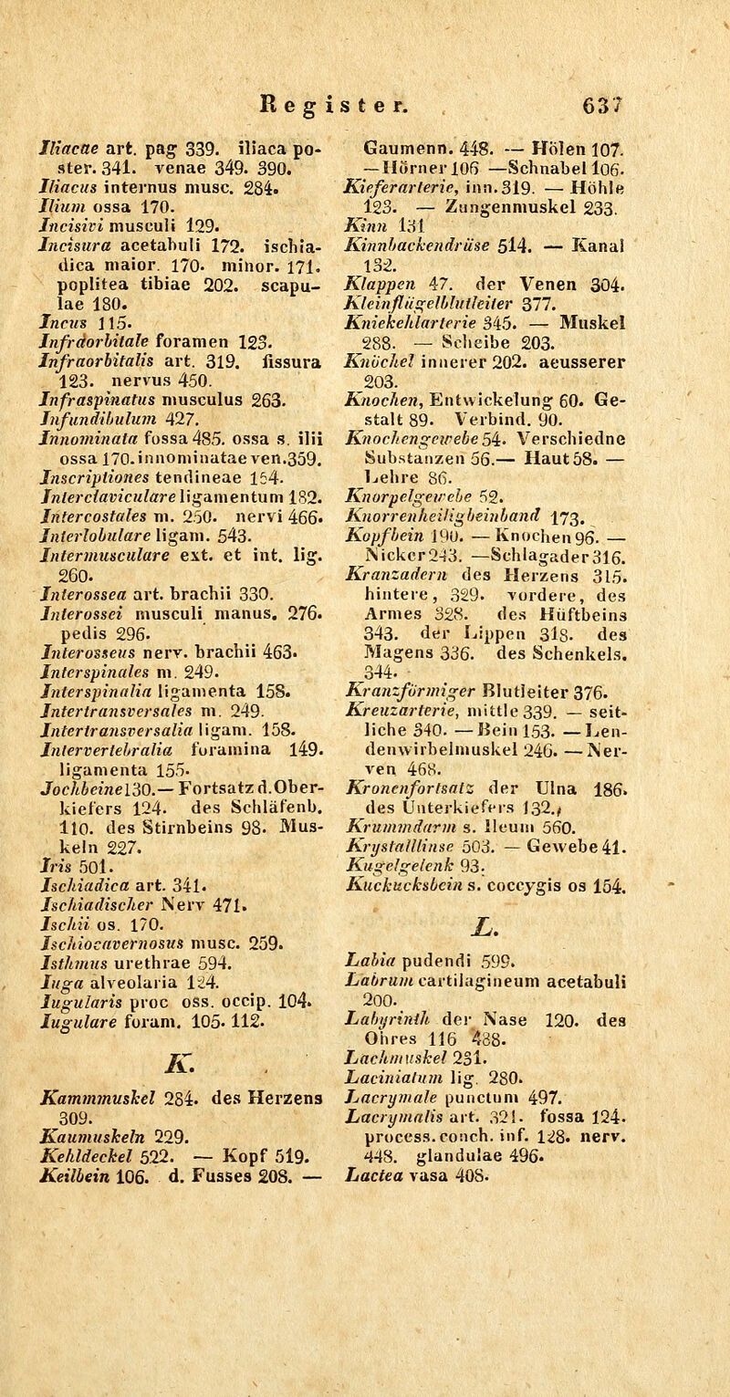 Iliacae art. pag 339. iliaca po- ster. 341. venae 349. 390. Iliacus internus musc. 284. Ilhim ossa 170. Jncisivi musculi 129. Incimra acetahuli 172. ischia- dica niaior. 170. minor. 171. Poplitea tibiae 202. scapu- lae 180. Inctts i 15. Jnfrdorhitale foramen 123. Infraorhitalis art. 319. fissura 123. nervus 450. Jnfraspinatus niusculus 263. Jnfundibulum ^17. Jnnominata fossa485. ossa s. ilii ossa ITO.innominatae ven.359. Jnscriptiones tentlineae 154. Jnlerciavicnlare liganientum 1S2. Jntercostales ni. 250. nervi 466« Interlobulare ligSim. 543. Intermusculare ext. et int. lig. 260. Jnterossea art. brachii 330. Jnterossei musculi nianus, 276. pedis 296. Jnterosseus nerv, brachii 463. Jntcrspinales m. 249. Tnterspinalia ligamenta 158. Jntertransversales m, 249. Jntertransversalia I igani. 158. Intervertehralia foramina l49. ligamenta 155- Joc/<iemel30.—Fortsatz d.Ober- kiefers 124. des Schläfenb. llO. des Stirnbeins 98. Mus- keln 227. Jris 50l. Jschiadica art. 341. Jschiadischer Nery 471. Iscliii OS. 170. Jscitiocavernosus musc. 259. Isthmus urethrae 594. luga alveolaiia 1<!4. lugularis proc oss. occip. 104. lugulare foram, 105-112. K. KammmusJcel 284. de.s Herzens 309. Kautmiskeln 229. Kehldeckel 5.22. — Kopf 519. Keilbein 106. d. Fusses 208. — Gaumenn. 448. — Holen 107- — Hörner 106 —Schnabel l06. Kieferarterie, inn.319. — Höhle 123. — Ziingenniuskcl 233. Kitm l3l Kinnbackendr äse 5l4. — Kanal 132. Klappen 47. der Venen 304. Kleinfliigelblutleiter 377. Kniekehlarierie 345. — Muskel 288. — vScIieibe 203. Knijchel innerer 202. aeusserer 203. Knochen, Entwickelung 60. Ge- stalt 89. Verbind. 90. KnochengcipebeSi- Verschiedne Sub.stanzen 56.— Haut 58. — l^ehre 86. Knorpelgevehe 52. Knorrenheiligheinband 173. Kopfbein 190. —Knochen 96. — Nickcr2-13. —Schlagader316. Kranzadern des Herzens 315. hintere, 329. Tordere, de.s Armes 328. des Hüftbeins 343. der Lippen 3l8. des Magens 336. des Schenkels. ^344. ■ Kranzförmiger Blutleiter 376. Kreuzarterie, mittle 339. — seit- liche 340. —Bein I53. —Len- denwirbelmuskel 246. —l\er- ven 468. Kronenfortsatz der Ulna 186. des Unterkiefers 132.^ Krttmmdarm s. lleum 560. KrijstaUlinse 503. —Gewebe41. Kugelgelenk 93; Kuckucksbein s. coccygis os 154. L. Labia pudendi .595. Labruni cartilagineum acetabuli 200. _ Labyrinth Aov Nase 120. des Ohres 116 438. Lachmuskel 231. Laciniatum lig. 280. Lacrymale punctum 497. Lacrymalis art. 32!. fossa 124. proccss. conch. inf. 128. nerv. 448. glanduiae 496. Lactea vasa 408.