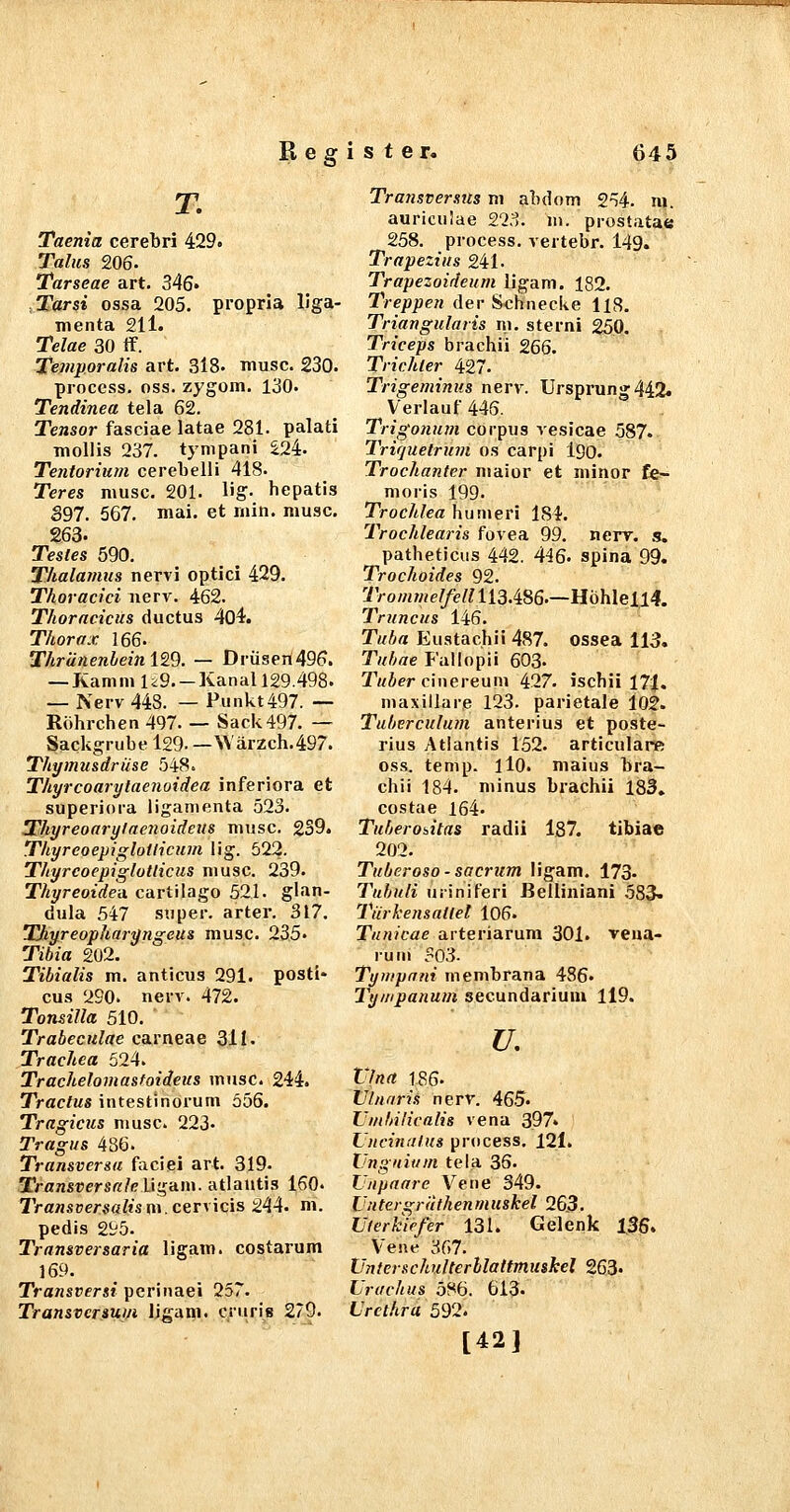 T. Taenia cerebri 429. Talus 206. Tarseae art. 346« Tarsi ossa 205. propria liga- menta 211. Telae 30 if. Temporaiis art. 3l8. musc. 230. process. oss. zygom. 130. Tendinea tela 62. Tensor fasciae latae 281. palati moliis 237. tympani I2i. Tentorium cerebelli 418. Teres musc. 201. lig- hepatis S97. 567. mai. et niin. musc. 263. Testes 590. Thalamus nervi optici 429. Thoracici nerv. 462. Thoracicus ductus 404. Thorax 166. Thränenleinl'B. — Drüsert496. — Kamm U9—Kanall29.498. — Nerv 448. — Punkt497. — Röhrchen 497. — Sack497. — Sackgrube 129. —Wärzch.497. Thymusdrüse 548. Thyrcoarylaenoidea inferiora et superiora liganienta 523. Thyreoarylae7iaideus musc. 2S9. Thyreoepiglotlicum lig. 522. Thyrcoepiglotticus musc. 239. Thyreoidea cartilago 521. glan- dula 547 super, arter. 317. Thyreopharyngeus musc. 235. Tibia 202. Tibialis m. anticus 291. posti- cus 290. nerv. 472. Tonsilla 510. Trabeculae carneae 311. Trachea 524. Trachelomastaideus musc. 244. Tractus intestinorum 556. Tragicus musc. 223« Tragus 486. Transversa faciei art. 319. TransversaleU'^'dm. atlantis 160. Transversaltsm.cer\\cis 244. m. pedis 295. Transversaria ligam. costarum 169. Transversi pcriuaei 257. Transvcrsui/i ligam. cruris 279. Transversus m abdom 254. m. auriculae 223. m. prostatae 258. process. vertebr. 149. Trapezius 241. Trapezoideum ligam. 182. Treppen der Schnecke 118. Triangularis m. sterni 250. Triceps brachii 266. Trichter 427. Trigeminus nerv. Ursprung 442. Verlauf 445. Trigonum corpus vesicae 587. Triquetrum os carpi I90. Trochanter niaior et minor fe- moris 199- Trochlea hunieri 184. Trochlearis fovea 99. nerv. s. patheticus 442. 446. spina 99. Trochoides 92. 7Vo/«7«e//e//113.486.—Höhlell4. Truncus 146. Tuba Eustachi! 487. ossea 113. Tuhae Fallopii 603- Twier cinereuin 427. ischii 17i. maxiilare 123. parietale 102. Tuberculum anterius et poste- rius Atlantis 152. articulare os.s. temp. llO. malus bra- chii 184. minus brachii 183» costae 164 Tuberositas radii l87. tibiae 202. Tuberoso - sacrum ligam. 173- Tubuli uriniferi Eeiliniani ,583. Türkensatlel 106. Tunicae arteriarum 301. reua- run» 503. Tyiupnni membrana 486« Tyiiipanum secundarium 119. u, Vlna 186. Uhiaris nerv. 46.5. Umbilicalis vena 397» Lnciniilus process. 121. Unguium tela 36. Unpaare Vene 349. Un tergrilthen m uskel 263. Uferkiefer 131. Gelenk l36. Vene 367. Unterschulterllaitmushel 263« Urachus 586. 613. Urethra 592. [42]