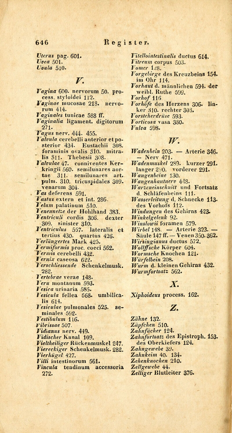 Uterus pag, 6Ö1. Uvea 501. Uvula 5lO. r. Vagina 600. nervorum 50. pro- cess. styloidei 112. Vgginae mucosae 218. nervo- rum 414. Vaginales tunicae 588 ff. Vaginalia ligament. digitorum 271. Vagus nerv. 444. 455. Valvula cerebelli anterior et po- sterior 434. Eustachi! 308. foraminis ovalis SlO. mitra- lis Sil. Thebesii 308. Valvulae 47. conniventes Ker- kringii 560. semilunares aor- tae 311. semilunares art. pulm. 310. tricuspidales 309. venarum 304- Vas deferens 591. Vastus extern et int. 286. Velum palatinum 5lo. Venemielze der Hohihand 383. Ventriculi cordis 306. dexter 309. sinister 3I0. Ventriculus 557. lateralis et tertius 430. quartus 426. Verlängertes Mark 425. Vermiformis proc. coeci 562. 'Vermis cerebelli 432. Vernix caseosa 622. Verschliessende Schenkelmusk. ^282. Vertehrae verae 148. Vera montanum 593. Vesica urinaria .585. Vesicula fellea 668. umbilica- lis 614. Vesiculae pulmonales 525. se- minales 592. Vcslibulurn 116. Vibrissae 507. Vidianus nerv. 449. Vidischer Kanal 109, Vieltheiliger Hückenmuskel 247. Viereckiger Schenkelmusk. 282. Vierhügel 427. Villi intestinorum 561. Vincula tendinum accessoria 272. Vilellointesiinalis ductus 614. Vilrcum corpus 503. Vomer li'8. Vorgebirge des Kreuzbeins 154. im Ohr 114. Vorhaut ö. männlichen 594. der Aveibl. Ruthe 599. Vorhof 116 Vorhöfe des Herzens 306. lin- ker 310. rechter 303. Vorsteherdruse 593. Vorticosa vasa 380. Vulea 598. /r. Wadenhein 203- — Arterie 346« - Nerv 471. Wadenmuskel 289. kurzer 29l. langer 2yO. vorderer 291. Wangenheine 130. Wangenhaulnerv 448. Warzeneinschnitt und Fortsatz d. Schläfenbeins Hl. Wasserleitung d. Schnecke ilß. des Vorhots 112. Windungen des Gehirns 423« Winkelgelenk 92. Winslowii foramen 579. Wirbel 148. — Arterie 323. — Säule 147 ff. — Venen 350.362. Wirsingianus ductus 572. Wollffsche Körper 604. Wormsche Knochen 121. Wiirfelbein 208. Wurm d. kleinen Gehirns 432. Wurmfortsatz 562« X Xiphoideus process. 162. z. Zähne 132. Zäpfchen 510. Zahnfächer 124. Zahnfortsatz des Epistroph. 153. des Oberkiefers 124. Zahngewebe 39. Zahnkeim 40. 134. Zehenknochen 2l0. Zellgewebe 44. Zelliger IJlutleiter 376.