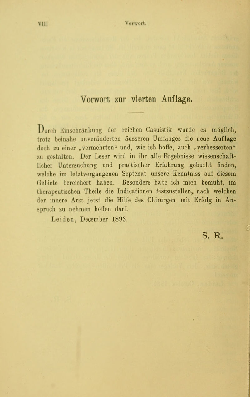 Vorwort zur vierten Auflage. 1 )ur«-h Einschränkung der reichen Casuistik wurde es möglich, trotz beinahe unveränderten äusseren Umfanges die neue Auflage doch zu einer „ vermehrten und, wie ich hoffe, auch „verbesserten zu gestalten. Der Leser wird in ihr alle Ergebnisse wissenschaft- licher Untersuchung und practischer Erfahrung gebucht finden, welche im letztvergangenen Septenat unsere Kenntniss auf diesem Gebiete bereichert haben. Besonders habe ich mich bemüht, im therapeutischen Theile die Indicationen festzustellen, nach welchen der innere Arzt jetzt die Hilfe des Chirurgen mit Erfolg in An- spruch zu nehmen hoffen darf. Leiden, December 1893.