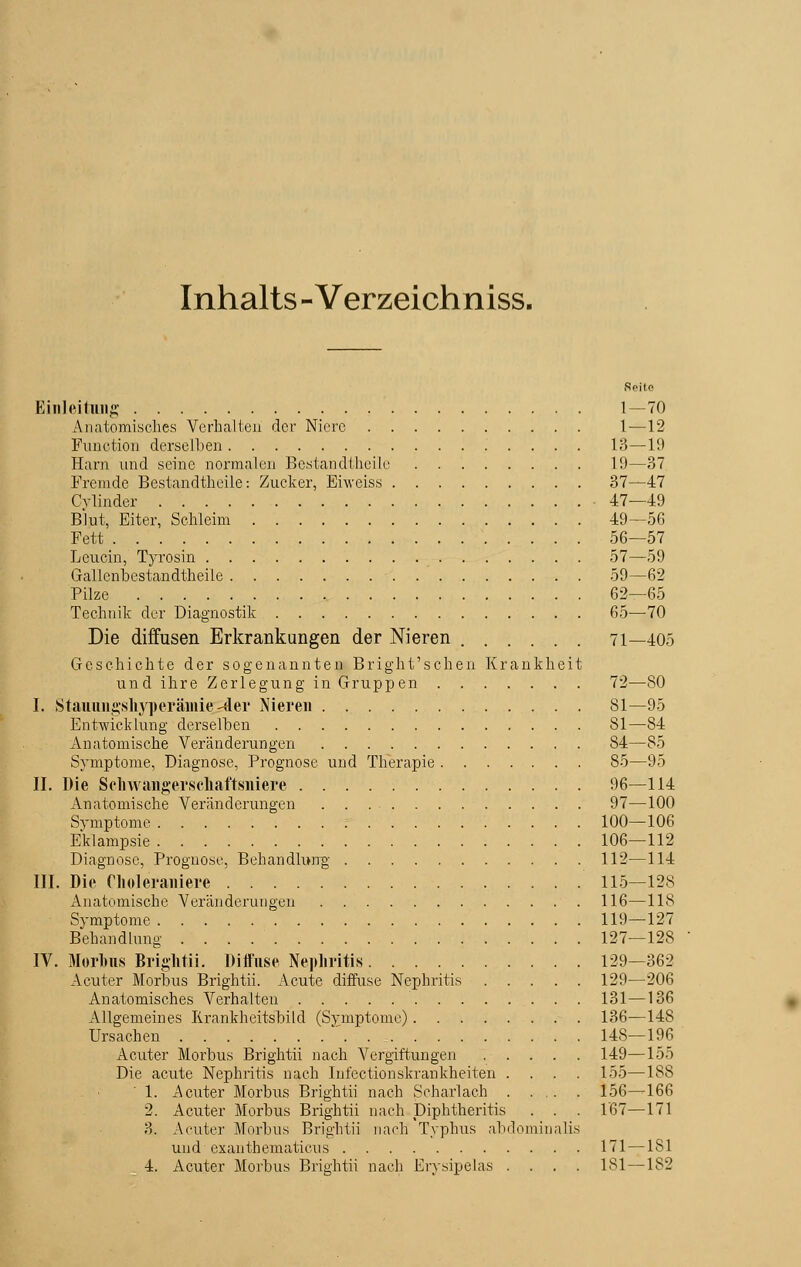 Inhalts - Verzeichniss. Seile Einleitung t—70 Anatomisches Verhalten der Niere 1—12 Function derselben 13—10 Harn und seine normalen Bestandteile 19—37 Fremde Bestandteile: Zucker, Erweiss 37—47 Cvlinder ■ 47—49 Blut, Eiter, Schleim 49—56 Fett 56—57 Leucin, Tyrosin 57—59 Gallenbestandtheile 59—62 Pilze 62—65 Technik der Diagnostik 65—70 Die diffusen Erkrankungen der Nieren 71—405 Geschichte der sogenannten Bright'schen Krankheit und ihre Zerlegung in Gruppen 72—80 I. Stauungshyperämiersder Nieren 81—95 Entwicklung derselben 81—84 Anatomische Veränderungen 84—85 Symptome, Diagnose, Prognose und Therapie 85—95 II. Die Seliwangerscliaftsniere 96—114 Anatomische Veränderungen 97—100 Symptome 100—106 Eklampsie 106—112 Diagnose, Prognose, Behandlung 112—114 III. Die Choleraiiiere 115—12S Anatomische Veränderungen 116—118 Symptome 119—127 Behandlung 127—128 IV. Morbus Brightii. Diffuse Nephritis 129—362 Acuter Morbus Brightii. Acute diffuse Nephritis 129—206 Anatomisches Verhalten 131—136 Allgemeines Iirankheitsbild (Symptome) 136—14S Ursachen ' 148—196 Acuter Morbus Brightii nach Vergiftungen ..... 149—155 Die acute Nephritis nach Infectionskrankheiten .... 155—188 1. Acuter Morbus Brightii nach Scharlach 156—166 2. Acuter Morbus Brightii nach Diphtheritis . . . 167—171 3. Acuter Morbus Brightii nach Typhus abdominalis und exanthematicus 171 — IM