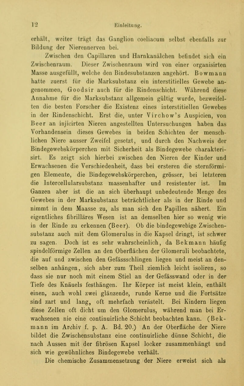 erhält, weiter trägl das Ganglion coeliacum selbst ebenfalls zur Bildung der Nierennerven bei. Zwischen den Capillaren and Harnkanälchen befindet Bich ein Zwischenraum. Dieser Zwischenraum wird von einer organisirten Masse ausgefüllt, welche den Bindesubstanzen angehört. Bowmann hatte zuerst für die Marksubstanz ein interstitielles Gewebe an- genommen, Goodsir auch (ür die Rindenschicht. Während diese Annahme für die Marksubstanz allgemein gültig wurde, bezweifel- ten dio besten Forscher die Existenz eines interstitiellen Gewebes in dor Rindenschicht. Erst die, unter Virchow's Auspicien, von Beer an injicirten Nieren angestellten Untersuchungen haben das Vorhandensein dieses Gewebes in beiden Schichten der mensch- lichen Niere ausser Zweifel gesetzt, und durch den Nachweis der Bindegewebskörperchen mit Sicherheit als Bindegewebe charakteri- sirt. Es zeigt sich hierbei zwischen den Nieren der Kinder und Erwachsenen die Verschiedenheit, dass bei ersteren die sternförmi- gen Elemente, die Bindegewebskörperchen, grösser, bei letzteren die Intercellularsubstanz massenhafter und resistenter ist. Im Ganzen aber ist die an sich überhaupt unbedeutende Menge des Gewebes in der Marksubstanz beträchtlicher als in der Rinde und nimmt in dem Maasse zu, als man sich den Papillen nähert. Ein eigentliches fibrilläres Wesen ist an demselben hier so wenig wie in der Rinde zu erkennen (Beer). Ob die bindegewebige Zwischen- substanz auch mit dem Glomerulus in die Kapsel dringt, ist schwer zu sagen. Doch ist es sehr wahrscheinlich, da Bekmann häufig spindelförmige Zellen an den Oberflächen der Glomeruli beobachtete, die auf und zwischen den Gefässschlingen liegen und meist an den- selben anhängen, sich aber zum Theil ziemlich leicht isoliren, so dass sie nur noch mit einem Stiel an der Gefässwand oder in der Tiefe des Knäuels festhängen. Ihr Körper ist meist klein, enthält einen, auch wohl zwei glänzende, runde Kerne und die Fortsätze sind zart und lang, oft mehrfach verästelt. Bei Kindern liegen diese Zellen oft dicht um den Glomerulus, während man bei Er- wachsenen nie eine continuirliche Schicht beobachten kann. (Bek- mann im Archiv f. p. A. Bd. 20.) An der Oberfläche der Niere bildet die Zwischensubstanz eine continuirliche dünne Schicht, die nach Aussen mit der fibrösen Kapsel locker zusammenhängt und sich wie gewöhnliches Bindegewebe verhält. Die chemische Zusammensetzung der Niere erweist sich als