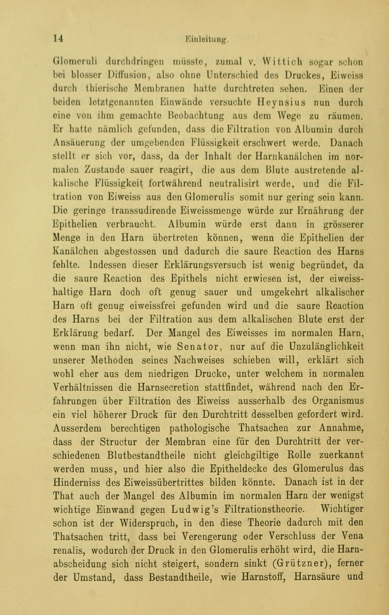 Glomerali darohdringen müsste, zumal v. Wittich sogar schon bei blosser Diffusion, also ohno Unterschied des Druckes, Eiweiss durch thierisohe Membranen hatte durchtreten sehen. Einen der beiden letztgenannten Einwände versuchte Beynsius nun durch eine 70n ihm gemachte Beobachtung aus dem Wege zu räumen. Er haue nämlich gerunden, dass die Filtration von Albumin durch Ansäuerung der umgebenden Flüssigkeit erschwert werde. Danach Btelll er sich vor, dass, da der Inhalt der Harnkanälehen im nor- malen Zustande sauer rcagirt, die aus dem Blute austretende al- kalische Flüssigkeit fortwährend neutralisirt werde, und die Fil- iration von Eiweiss aus den Glomerulis somit nur gering sein kann. Die geringe transsudirendc Eiweissmenge würde zur Ernährung der Epithelien verbraucht. Albumin würde erst dann in grösserer Menge in den Harn übertreten können, wenn die Epithelien der Kanälchen abgestossen und dadurch die saure Reaction des Harns fehlte. Indessen dieser Erklärungsversuch ist wenig begründet, da die saure Reaction des Epithels nicht erwiesen ist, der eiweiss- haltige Harn doch oft genug sauer und umgekehrt alkalischer Harn oft genug eiweissfrei gefunden wird und die saure Reaction des Harns bei der Filtration aus dem alkalischen Blute erst der Erklärung bedarf. Der Mangel des Eiweisses im normalen Harn, wenn man ihn nicht, wie Senator, nur auf die Unzulänglichkeit unserer Methoden seines Nachweises schieben will, erklärt sich wohl eher aus dem niedrigen Drucke, unter welchem in normalen Verhältnissen die Harnsecretion stattfindet, während nach den Er- fahrungen über Filtration des Eiweiss ausserhalb des Organismus ein viel höherer Druck für den Durchtritt desselben gefordert wird. Ausserdem berechtigen pathologische Thatsachen zur Annahme, dass der Structur der Membran eine für den Durchtritt der ver- schiedenen Blutbestandtheile nicht gleichgiltige Rolle zuerkannt werden muss, und hier also die Epitheldecke des Glomerulus das flinderniss des Eiweissübertrittes bilden könnte. Danach ist in der That auch der Mangel des Albumin im normalen Harn der wenigst wichtige Einwand gegen Ludwig's Filtrationstheorie. Wichtiger schon ist der Widerspruch, in den diese Theorie dadurch mit den Thatsachen tritt, dass bei Verengerung oder Verschluss der Vena renalis, wodurch der Druck in den Glomerulis erhöht wird, die Harn- abscheidung sich nicht steigert, sondern sinkt (Grützner), ferner der Umstand, dass Bestandtheile, wie Harnstoff, Harnsäure und