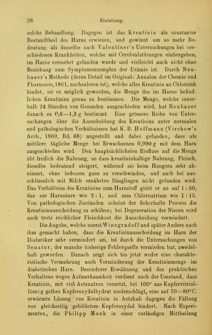 solche Behandlang. Dagegen isl das Kreatinin als constanter Bestandtheil des Harns erwiesen, and gewinnl am so mehr Be- deatang, als dasselbe nach Valentiner's Untersuchungen bei ver- schiedenen Krankheiten, welche mit Cercbralstörungen einhergehen, im Harne vermehrt gefunden wurde und vielleicht auch nicht ohno Beziehung zum Symptomcncomplcx der Urämie ist. Durch Neu- bauer's Methode (deren Detail im Original: Annalen der Chemie und Pharmacie, 1861, nachzulesen ist), welche alles Kreatinin an Chlorzink bindet, ist es möglich geworden, die Menge des im Harne befind- lichen Kreatinins genau zu bestimmen. Die Menge, welche inner- halb 24 Stunden von Gesunden ausgeschieden wird, hat Neubauer danach zu 0,6 —1,3 g bestimmt. Eine grössere Reihe von Unter- suchungen über die Ausscheidung des Kreatinins unter normalen und pathologischen Verhältnissen hat K. ß. Hoffmann (Virchow's Arch., 1869, Bd. 68) angestellt und dabei gefunden, dass als mittlere tägliche Menge bei Erwachsenen 0,990 g mit dem Harn ausgeschieden wird. Den hauptsächlichsten Einfluss auf die Menge übt freilich die Nahrung, so dass kreatininhaltige Nahrung, Fleisch, dieselbe bedeutend steigert, während sie beim Hungern sehr ab- nimmt, ohne indessen ganz zu verschwinden, und auch bei aus- schliesslich mit Milch ernährten Säuglingen nicht gefunden wird. Das Verhältniss des Kreatinins zum Harnstoff giebt er an auf 1 : 50, das zur Harnsäure wie 2:1, und zum Chlornatrium wie 1:15. Von pathologischen Zuständen scheint der fieberhafte Process die Kreatininausscheidung zu erhöhen; bei Degeneration der Nieren wird auch trotz reichlicher Fleischkost die Ausscheidung vermindert. DieAngabe, welche zuerstWinogradoff und späterAndere nach ihm gemacht haben, dass die Kreatininausscheidung im Harn der Diabetiker sehr vermindert sei, ist durch die Untersuchungen von Senator, der manche bisherige Fehlerquelle vermieden hat, zweifel- haft geworden. Danach zeigt sich bis jetzt weder eine charakte- ristische Vermehrung noch Verminderung der Kreatininmenge im diabetischen Harn. Besonderer Erwähnung und des praktischen Verhaltens wegen Aufmerksamkeit verdient noch der Umstand, dass Kreatinin, mit viel Aetznatron versetzt, bei 100° aus Kupfervitriol- lösung gelbes Kupferoxydulhydrat niederschlägt, eine auf 70—80°C. erwärmte Lösung von Kreatinin in Aetzkali dagegen die Fällung von gleichzeitig gebildetem Kupferoxydul hindert. Nach Experi- menten, die Philipp Munk in einer vorläufigen Mittheilung