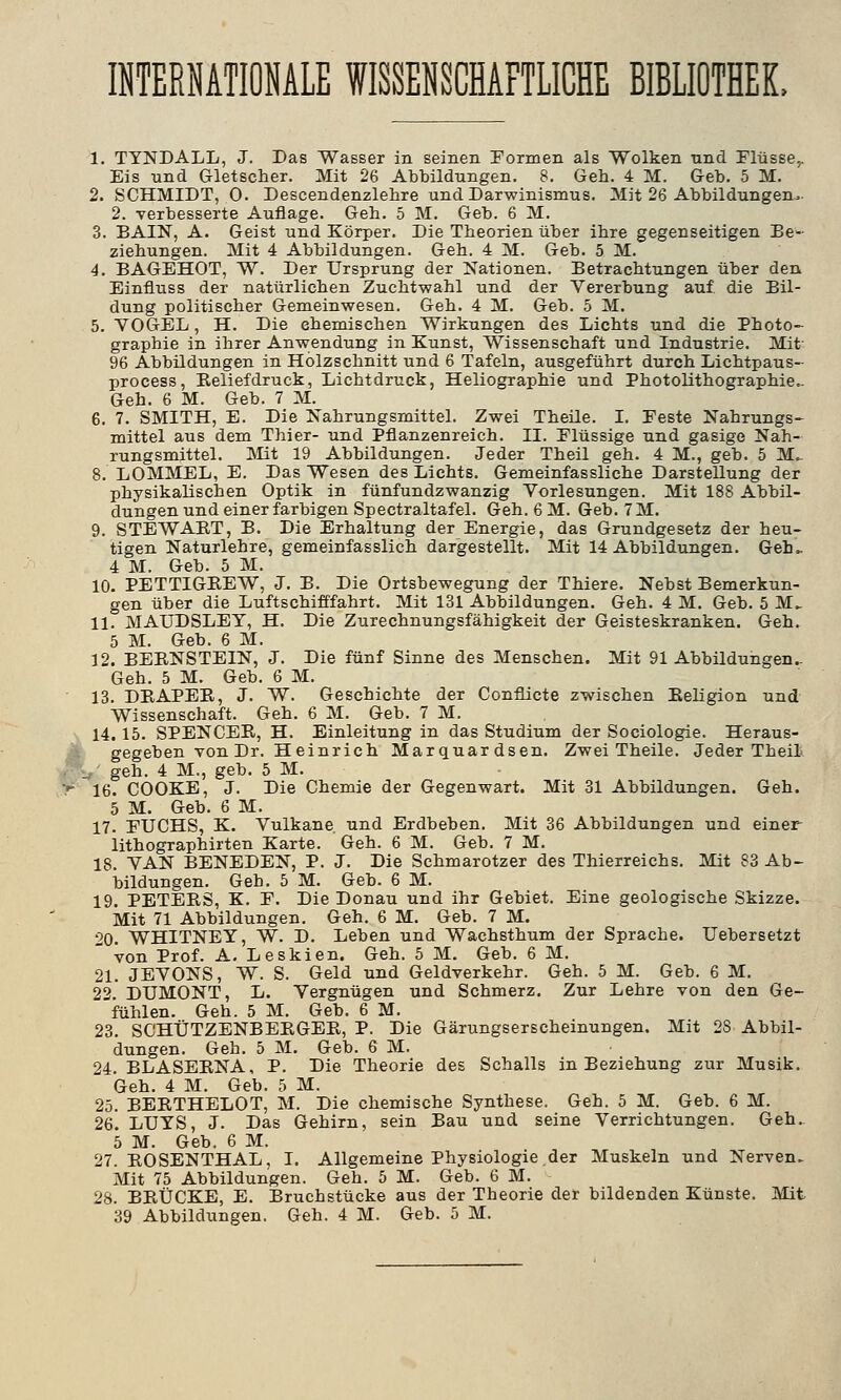 INTERNATIONALE WISSENSCHAFTLICHE BIBLIOTHEK, 1. TYNDALL, J. Das Wasser in seinen Formen als Wolken und Flüsse,. Eis und Gletscher. Mit 26 Abbildungen. 8. Geh. 4 M. Geb. 5 M. 2. SCHMIDT, 0. Descendenzlehre und Darwinismus. Mit 26 Abbildungen. 2. verbesserte Auflage. Geh. 5 M. Geb. 6 M. 3. BAIN, A. Geist und Körper. Die Theorien über ihre gegenseitigen Be- ziehungen. Mit 4 Abbildungen. Geh. 4 M. Geb. 5 M. 4. BAGEHOT, W. Der Ursprung der Nationen. Betrachtungen über den Einfluss der natürlichen Zuchtwahl und der Vererbung auf. die Bil- dung politischer Gemeinwesen. Geh. 4 M. Geb. 5 M. 5. VOGEL, H. Die ehemischen Wirkungen des Lichts und die Photo- graphie in ihrer Anwendung in Kunst, Wissenschaft und Industrie. Mifr 96 Abbildungen in Holzschnitt und 6 Tafeln, ausgeführt durch Lichtpaus- process, Beliefdruck, Lichtdruck, Heliographie und Photolithographie.. Geh. 6 M. Geb. 7 M. 6. 7. SMITH, E. Die Nahrungsmittel. Zwei Theile. I. Feste Nahrungs- mittel aus dem Thier- und Pflanzenreich. II. Flüssige und gasige Nah- rungsmittel. Mit 19 Abbildungen. Jeder Theil geh. 4 M., geb. 5 M. 8. LOMMEL, E. Das Wesen des Lichts. Gemeinfassliche Darstellung der physikalischen Optik in fünfundzwanzig Vorlesungen. Mit 188 Abbil- dungen und einer farbigen Spectraltafel. Geh. 6M. Geb. 7M. 9. STEWART, B. Die Erhaltung der Energie, das Grundgesetz der heu- tigen Naturlehre, gemeinfasslich dargestellt. Mit 14 Abbildungen. Gelu 4 M. Geb. 5 M. 10. PETTIGKEW, J. B. Die Ortsbewegung der Thiere. Nebst Bemerkun- gen über die Luftschifffahrt. Mit 131 Abbildungen. Geh. 4 M. Geb. 5 M_ 11. MAUDSLEY, H. Die Zurechnungsfähigkeit der Geisteskranken. Geh. 5 M. Geb. 6 M. 12. BEBNSTEIN, J. Die fünf Sinne des Menschen. Mit 91 Abbildungen.. Geh. 5 M. Geb. 6 M. 13. DBAPEB, J. W. Geschichte der Conflicte zwischen Eeligion und Wissenschaft. Geh. 6 M. Geb. 7 M. 14. 15. SPENCER, H. Einleitung in das Studium der Sociologie. Heraus- gegeben von Dr. Heinrich Marquardsen. Zwei Theile. Jeder Theil L geh. 4 M., geb. 5 M. 16. COOKE, J. Die Chemie der Gegenwart. Mit 31 Abbildungen. Geh. 5 M. Geb. 6 M. 17. FUCHS, K. Vulkane, und Erdbeben. Mit 36 Abbildungen und einer lithographirten Karte. Geh. 6 M. Geb. 7 M. 18. VAN BENEDEN, P. J. Die Schmarotzer des Thierreichs. Mit 83 Ab- bildungen. Geh. 5 M. Geb. 6 M. 19. PETERS, K. F. Die Donau und ihr Gebiet. Eine geologische Skizze. Mit 71 Abbildungen. Geh. 6 M. Geb. 7 M. -?0 WHITNEY, W. D. Leben und Wachsthum der Sprache. Uebersetzt  von Prof. A. Leskien. Geh. 5 M. Geb. 6 M. 21. JEVONS, W. S. Geld und Geldverkehr. Geh. 5 M. Geb. 6 M. 22. DUMONT, L. Vergnügen und Schmerz. Zur Lehre von den Ge- fühlen. Geh. 5 M. Geb. 6 M. 23. SCHÜTZENBERGER, P. Die Gärungserscheinungen. Mit 2S Abbil- dungen. Geh. 5 M. Geb. 6 M. 24. BLASERNA, P. Die Theorie des Schalls in Beziehung zur Musik. Geh. 4 M. Geb. 5 M. 25. BERTHELOT, M. Die chemische Synthese. Geh. 5 M. Geb. 6 M. 26. LUYS, J. Das Gehirn, sein Bau und seine Verrichtungen. Geh. 5 M. Geb. 6 M. 27. ROSENTHAL, I. Allgemeine Physiologie der Muskeln und Nerven. Mit 75 Abbildungen. Geh. 5 M. Geb. 6 M. 28. BRÜCKE, E. Bruchstücke aus der Theorie der bildenden Künste. Mit 39 Abbildungen. Geh. 4 M. Geb. 5 M.