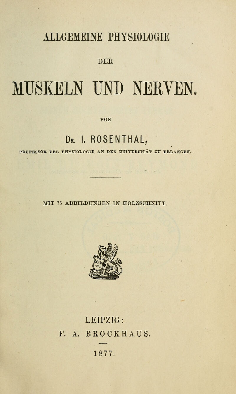 ALLGEMEINE PHYSIOLOGIE DER MUSKELN UND NERVEN. VON Dr. I. ROSENTHAL, PROFESSOR DER PHYSIOLOGIE AN DER UNIVERSITÄT ZU ERLANGEN. MIT 75 ABBILDUNGEN IN HOLZSCHNITT. LEIPZIG: F. A. BROCKHAÜS, 1877.