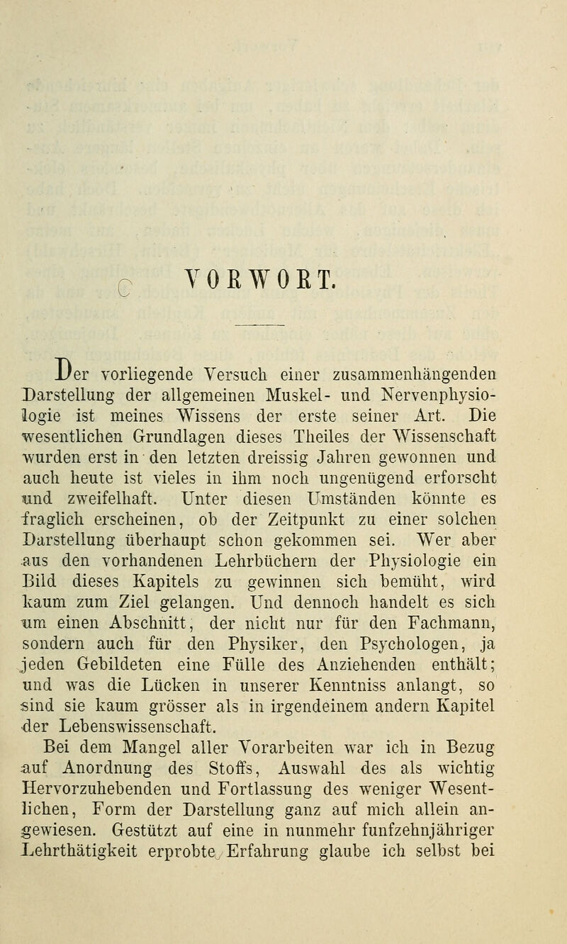 c V 0 B W 0 B T. JJer vorliegende Versuch einer zusammenhängenden Darstellung der allgemeinen Muskel- und Nervenphysio- logie ist meines Wissens der erste seiner Art. Die wesentlichen Grundlagen dieses Theiles der Wissenschaft wurden erst in den letzten dreissig Jahren gewonnen und auch heute ist vieles in ihm noch ungenügend erforscht und zweifelhaft. Unter diesen Umständen könnte es fraglich erscheinen, ob der Zeitpunkt zu einer solchen Darstellung überhaupt schon gekommen sei. Wer aber aus den vorhandenen Lehrbüchern der Physiologie ein Bild dieses Kapitels zu gewinnen sich bemüht, wird kaum zum Ziel gelangen. Und dennoch handelt es sich um einen Abschnitt, der nicht nur für den Fachmann, sondern auch für den Physiker, den Psychologen, ja jeden Gebildeten eine Fülle des Anziehenden enthält; und was die Lücken in unserer Kenntniss anlangt, so sind sie kaum grösser als in irgendeinem andern Kapitel •der Lebenswissenschaft. Bei dem Mangel aller Vorarbeiten war ich in Bezug auf Anordnung des Stoffs, Auswahl des als wichtig Hervorzuhebenden und Fortlassung des weniger Wesent- lichen, Form der Darstellung ganz auf mich allein an- gewiesen. Gestützt auf eine in nunmehr fünfzehnjähriger Lehrthätigkeit erprobte^ Erfahrung glaube ich selbst bei