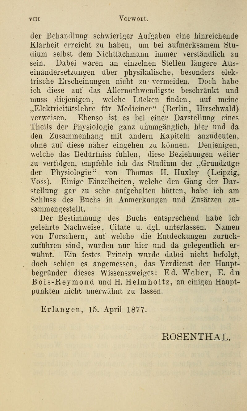 der Behandlung schwieriger Aufgaben eine hinreichende Klarheit erreicht zu haben, um bei aufmerksamem Stu- dium selbst dem Nichtfachmann immer verständlich zu sein. Dabei waren an einzelnen Stellen längere Aus- einandersetzungen über physikalische, besonders elek- trische Erscheinungen nicht zu- vermeiden. Doch habe ich diese auf das Allernothwendigste beschränkt und muss diejenigen, welche Lücken finden, auf meine „Elektricitätslehre für Mediciner (Berlin, Hirschwald} verweisen. Ebenso ist es bei einer Darstellung eines Theils der Physiologie ganz unumgänglich, hier und da den Zusammenhang mit andern Kapiteln anzudeuten, ohne auf diese näher eingehen zu können. Denjenigen, welche das Bedürfniss fühlen, diese Beziehungen weiter zu verfolgen, empfehle ich das Studium der „Grundzüge der Physiologie von Thomas H. Huxley (Leipzig, Yoss). Einige Einzelheiten, welche den Gang der Dar- stellung gar zu sehr aufgehalten hätten, habe ich am Schluss des Buchs in Anmerkungen und Zusätzen zu- sammengestellt. Der Bestimmung des Buchs entsprechend habe ich gelehrte Nachweise, Citate u. dgl. unterlassen. Namen von Forschern, auf welche die Entdeckungen zurück- zuführen sind, wurden nur hier und da gelegentlich er- wähnt. Ein festes Princip wurde dabei nicht befolgt, doch schien es angemessen, das Verdienst der Haupt- begründer dieses Wissenszweiges: Ed. Weber, E. du Bois-Reymond und H. Helmholtz, an einigen Haupt- punkten nicht unerwähnt zu lassen. Erlangen, 15. April 1877. ROSENTHAL.