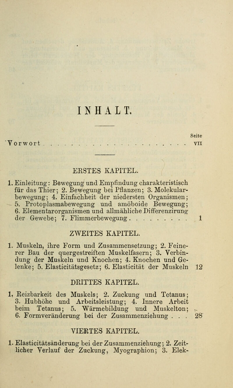 INHALT. Seite Vorwort vn ERSTES KAPITEL. 1. Einleitung: Bewegung und Empfindung charakteristisch für das Thier; 2. Bewegung bei Pflanzen; 3. Molekular- bewegung; 4. Einfachheit der niedersten Organismen; 5. Protoplasmabewegung und amöboide Bewegung; 6. Elementarorganismen und allmähliche Differenzirung der Gewebe; 7. Flimmerbewegung 1 ZWEITES KAPITEL. 1. Muskeln, ihre Form und Zusammensetzung; 2. Feine- rer Bau der quergestreiften Muskelfasern; 3. Verbin- dung der Muskeln und Knochen; 4. Knochen und Ge- lenke; 5. Elasticitätsgesetz; 6. Elasticität der Muskeln 12 DRITTES KAPITEL. 1, Reizbarkeit des Muskels; 2. Zuckung und Tetanus; 3. Hubhöhe und Arbeitsleistung; 4. Innere Arbeit beim Tetanus; 5. Wärmebildung und Muskelton; - 6. Formveränderung bei der Zusammenziehung ... 28 VIERTES KAPITEL. 1. Elasticitätsänderung bei der Zusammenziehung; 2. Zeit- licher Verlauf der Zuckung, Myographion; 3. Elek-