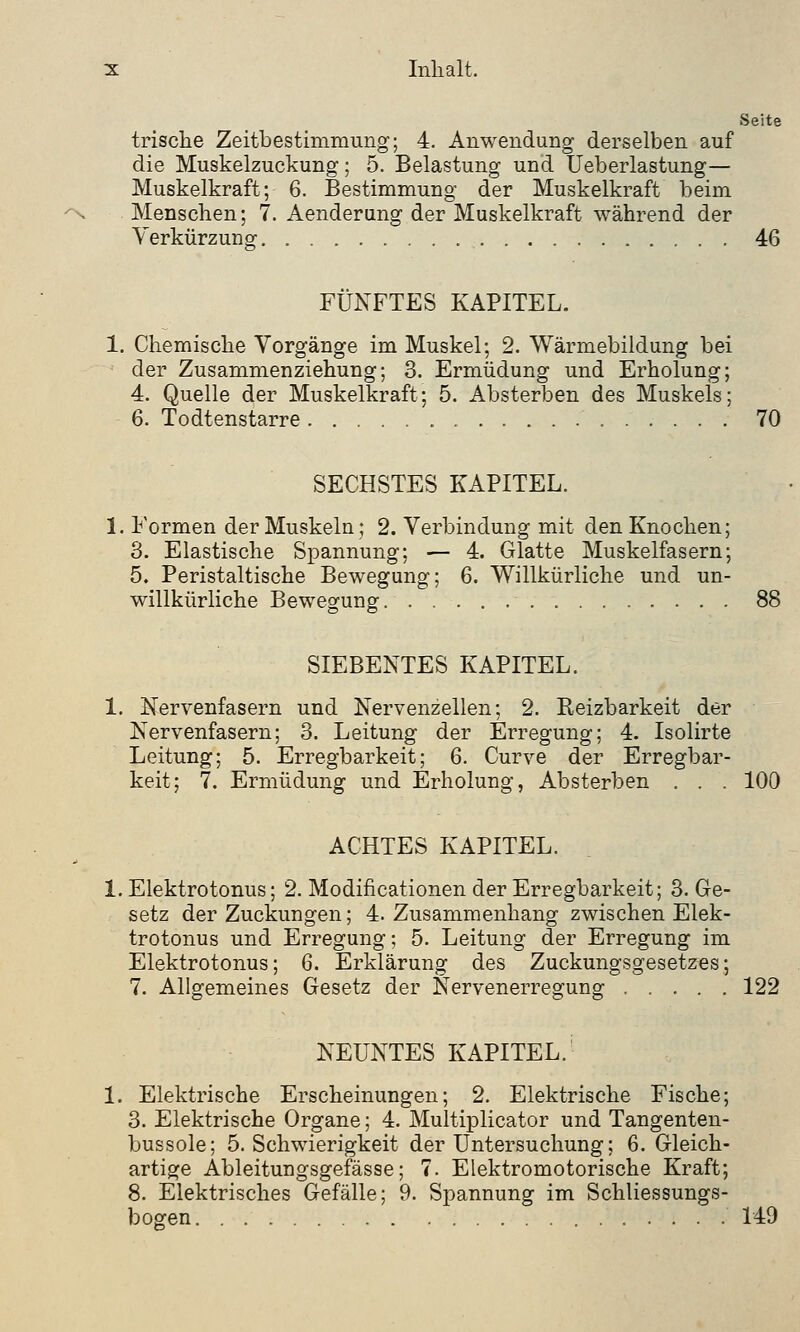 Seite trische Zeitbestimmung; 4. Anwendung derselben auf die Muskelzuckung; 5. Belastung und Ueberlastung— Muskelkraft; 6. Bestimmung der Muskelkraft beim Menschen; 7. Aenderung der Muskelkraft während der Verkürzung 46 FÜNFTES KAPITEL. 1. Chemische Vorgänge im Muskel; 2. Wärmebildung bei der Zusammenziehung; 3. Ermüdung und Erholung; 4. Quelle der Muskelkraft; 5. Absterben des Muskels; 6. Todtenstarre 70 SECHSTES KAPITEL. 1. Formen der Muskeln; 2. Verbindung mit den Knochen; 3. Elastische Spannung; — 4. Glatte Muskelfasern; 5. Peristaltische Bewegung; 6. Willkürliche und un- willkürliche Bewegung 88 SIEBENTES KAPITEL. 1. Nervenfasern und Nervenzellen; 2. Reizbarkeit der Nervenfasern; 3. Leitung der Erregung; 4. Isolirte Leitung; 5. Erregbarkeit; 6. Curve der Erregbar- keit; 7. Ermüdung und Erholung, Absterben . . . 100 ACHTES KAPITEL. 1. Elektrotonus; 2. Modifikationen der Erregbarkeit; 3. Ge- setz der Zuckungen; 4. Zusammenhang zwischen Elek- trotonus und Erregung; 5. Leitung der Erregung im Elektrotonus; 6. Erklärung des Zuckungsgesetzes; 7. Allgemeines Gesetz der Nervenerregung ..... 122 NEUNTES KAPITEL. 1. Elektrische Erscheinungen; 2. Elektrische Fische; 3. Elektrische Organe; 4. Multiplicator und Tangenten- bussole; 5. Schwierigkeit der Untersuchung; 6. Gleich- artige Ableitungsgefässe; 7. Elektromotorische Kraft; 8. Elektrisches Gefälle; 9. Spannung im Schliessungs- bogen 149