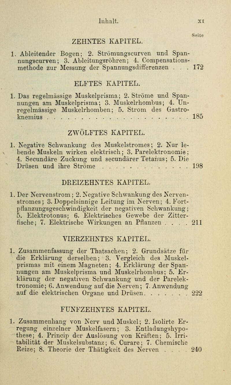 ZEHNTES KAPITEL. 1. Ableitender Bogen; 2. Strömungscurven und Span- nungscurven; 3. Ableitungsröhren; 4. Compensations- methode zur Messung der Spannungsdifferenzen . . . 172 ELFTES KAPITEL. 1. Das regelmässige Muskelprisma; 2. Ströme und Span- nungen am Muskelprisma; 3. Muskelrhombus; 4. Un- regelmässige Muskelrhomben; 5. Strom des Gastro- knemius 185 ZWÖLFTES KAPITEL. 1. Negative Schwankung des Muskelstromes; 2. Nur le- bende Muskeln wirken elektrisch; 3. Parelektronomie; 4. Secundäre Zuckung und secundärer Tetanus; 5. Die Drüsen und ihre Ströme 198 DREIZEHNTES KAPITEL. 1. Der Nervenstrom; 2. Negative Schwankung des Nerven- stromes; 3. Doppelsinnige Leitung im Nerven; 4. Fort- pflanzungsgeschwindigkeit der negativen Schwankung; 5. Elektrotonus; 6. Elektrisches Gewebe der Zitter- fische; 7. Elektrische Wirkungen an Pflanzen .... 211 VIERZEHNTES KAPITEL. 1. Zusammenfassung der Thatsachen; 2. Grundsätze für die Erklärung derselben; 3. Vergleich des Muskel- prismas mit einem Magneten; 4. Erklärung der Span- nungen am Muskelprisma und Muskelrhombus; 5. Er- klärung der negativen Schwankung und der Parelek- tronomie; 6. Anwendung auf die Nerven; 7. Anwendung auf die elektrischen Organe und Drüsen 222 FÜNFZEHNTES KAPITEL. 1. Zusammenhang von Nerv und Muskel; 2. Isolirte Er- regung einzelner Muskelfasern; 3. Entladungshypo- these; 4. Princip der Auslösung von Kräften; 5. Irri- tabilität der Muskelsubstanz; 6. Curare; 7. Chemische Reize; 8. Theorie der Thätigkeit des Nerven .... 240