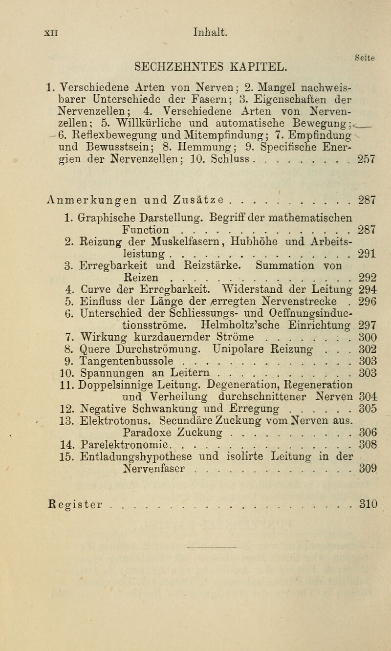 Seite SECHZEHNTES KAPITEL. 1. Verschiedene Arten von Nerven; 2. Mangel nachweis- barer Unterschiede der Fasern; 3. Eigenschaften der Nervenzellen; 4. Verschiedene Arten von Nerven- zellen; 5. Willkürliche und automatische Bewegung :« •6. Reflexbewegung und Mitempfindung; 7. Empfindung und Bewusstsein; 8. Hemmung; 9. Specifische Ener- gien der Nervenzellen; 10. Schluss 257 Anmerkungen und Zusätze 287 1. Graphische Darstellung. Begriff der mathematischen Function 287 2. Reizung der Muskelfasern, Hubhöhe und Arbeits- leistung 291 3. Erregbarkeit und Reizstärke. Summation von Reizen 292 4. Curve der Erregbarkeit. Widerstand der Leitung 294 5. Einfluss der Länge der ,erregten Nervenstrecke . 296 6. Unterschied der Schliessungs- und Oeffnungsinduc- tionsströme. Helmholtz'sche Einrichtung 297 7. Wirkung kurzdauernder Ströme . 300 8. Quere Durchströmung. Unipolare Reizung . . . 302 9. Tangentenbussole 303 ] 0. Spannungen an Leitern 303 11. Doppelsinnige Leitung. Degeneration, Regeneration und Verheilung durchschnittener Nerven 304 12. Negative Schwankung und Erregung 305 13. Elektrotonus. Secundäre Zuckung vom Nerven aus. Paradoxe Zuckung 306 14. Parelektronomie. . . ; 308 15. Entladungshypothese und isolirte Leitung in der Nervenfaser 309 Register 310