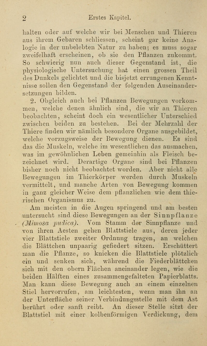 halten oder auf welche wir bei Menschen und Thieren aus ihrem Gebaren schliessen, scheint gar keine Ana- logie in der unbelebten Natur zu haben; es muss sogar zweifelhaft erscheinen, ob sie den Pflanzen zukommt. So schwierig nun auch dieser Gegenstand ist, die physiologische Untersuchung hat einen grossen Theil des Dunkels gelichtet und die bisjetzt errungenen Kennt- nisse sollen den Gegenstand der folgenden Auseinander- setzungen bilden. 2. Obgleich auch bei Pflanzen Bewegungen vorkom- men, welche denen ähnlich sind, die wir an Thieren beobachten, scheint doch ein wesentlicher Unterschied zwischen beiden zu bestehen. Bei der Mehrzahl der Thiere finden wir nämlich besondere Organe ausgebildet, welche vorzugsweise der Bewegung dienen. Es sind das die Muskeln, welche im wesentlichen das ausmachen, was im gewöhnlichen Leben gemeinhin als Fleisch be- zeichnet wird. Derartige Organe sind bei Pflanzen bisher noch nicht beobachtet worden. Aber nicht alle Bewegungen im Thierkörper werden durch Muskeln vermittelt, und manche Arten von Bewegung kommen in ganz gleicher Weise dem pflanzlichen wie dem thie- rischen Organismus zu. Am meisten in die Augen springend und am besten untersucht sind diese Bewegungen an der Sinnpflanze (Mimosa puäica). Vom Stamm der Sinnpflanze und von ihren Aesten gehen Blattstiele aus, deren jeder vier Blattstiele zweiter Ordnung tragen, an welchen die Blättchen unpaarig gefiedert sitzen. Erschüttert man die Pflanze, so knicken die Blattstiele plötzlich ein und senken sich, während die Fiederblättchen sich mit den obern Flächen aneinander legen, wie. die beiden Hälften eines zusammengefalteten Papierblatts. Man kann diese Bewegung auch an einem einzelnen Stiel hervorrufen, am leichtesten, wenn man ihn an der Unterfläche seiner Verbindungsstelle mit dem Ast berührt oder sanft reibt. An dieser Stelle sitzt der Blattstiel mit einer kolbenförmigen Verdickung, dem