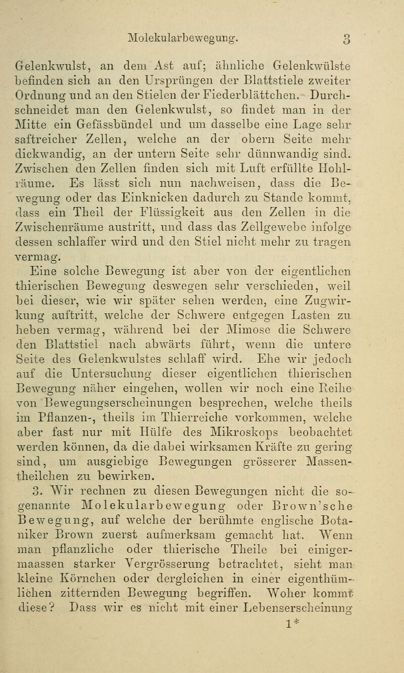 Gelenkwulst, an dem Ast auf; ähnliche Gelenkwülste befinden sich an den Ursprüngen der Blattstiele zweiter Ordnung und an den Stielen der Fiederblättchen. Durch- schneidet man den Gelenkwulst, so findet man in der Mitte ein Gefässbündel und um dasselbe eine Lage sehr saftreicher Zellen, welche an der obern Seite mehr dickwandig, an der untern Seite sehr dünnwandig sind.. Zwischen den Zellen finden sich mit Luft erfüllte Hohl- räume. Es lässt sich nun nachweisen, dass die Be- wegung oder das Einknicken dadurch zu Stande kommt, dass ein Theil der Flüssigkeit aus den Zellen in die Zwischenräume austritt, und dass das Zellgewebe infolge dessen schlaffer wird und den Stiel nicht mehr zu trafen vermag. Eine solche Bewegung ist aber von der eigentlichen thierischen Bewegung deswegen sehr verschieden, weil bei dieser, wie wir später sehen werden, eine Zugwir- kung auftritt, welche der Schwere entgegen Lasten zu heben vermag, während bei der Mimose die Schwere den Blattstiel nach abwärts führt, wenn die untere Seite des Gelenkwulstes schlaff wird. Ehe wir jedoch auf die Untersuchung dieser eigentlichen thierischen Bewegung näher eingehen, wollen wir noch eine Beihe von Bewegungserscheinungen besprechen, welche theils im Pflanzen-, theils im Thierreiche vorkommen, welche aber fast nur mit Hülfe des Mikroskops beobachtet werden können, da die dabei wirksamen Kräfte zu gering sind, um ausgiebige Bewegungen grösserer Massen- theilchen zu bewirken. 3. Wir rechnen zu diesen Bewegungen nicht die so- genannte Molekularbewegung oder Brown'sche Bewegung, auf welche der berühmte englische Bota- niker Brown zuerst aufmerksam gemacht hat. Wenn man pflanzliche oder thierische Theile bei einiger- maassen starker Vergrösserung betrachtet, sieht man kleine Körnchen oder dergleichen in einer eigenthüm- lichen zitternden Bewegung begriffen. Woher kommt diese? Dass wir es nicht mit einer Lebenserscheinung 1*