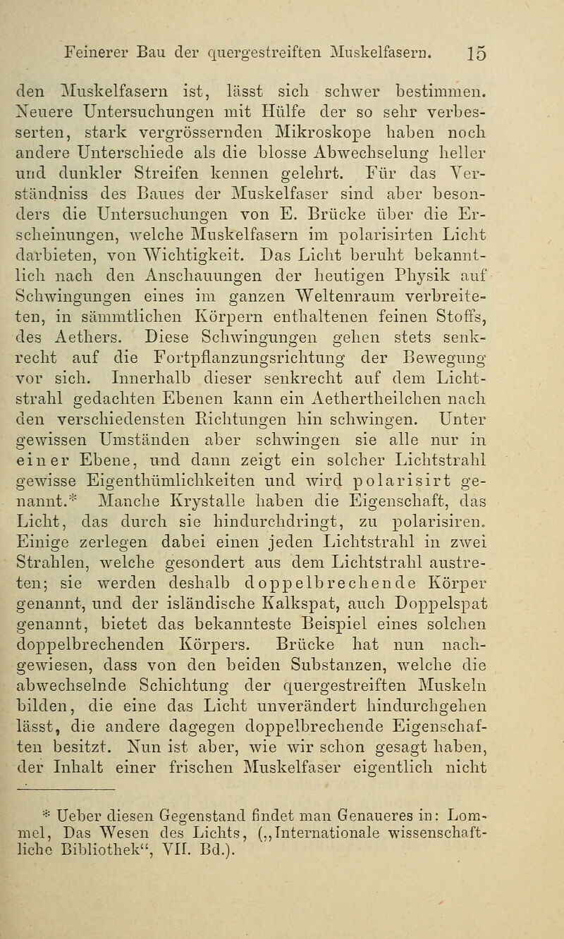 den Muskelfasern ist, lässt sich schwer bestimmen. Neuere Untersuchungen mit Hülfe der so sehr verbes- serten, stark vergrößernden Mikroskope haben noch andere Unterschiede als die blosse Abwechselung heller und dunkler Streifen kennen gelehrt. Für das Ver- ständniss des Baues der Muskelfaser sind aber beson- ders die Untersuchungen von E. Brücke über die Er- scheinungen, welche Muskelfasern im polarisirten Licht darbieten, von Wichtigkeit. Das Licht beruht bekannt- lich nach den Anschauungen der heutigen Physik auf Schwingungen eines im ganzen Weltenraum verbreite- ten, in sämmtlichen Körpern enthaltenen feinen Stoffs, des Aethers. Diese Schwingungen sehen stets senk- recht auf die Fortpflanzungsrichtung der Bewegung vor sich. Innerhalb dieser senkrecht auf dem Licht- strahl gedachten Ebenen kann ein Aethertheilchen nach den verschiedensten Richtungen hin schwingen. Unter gewissen Umständen aber schwingen sie alle nur in einer Ebene, und dann zeigt ein solcher Lichtstrahl gewisse Eigenthümlichkeiten und wird polarisirt ge- nannt.* Manche Krystalle haben die Eigenschaft, das Licht, das durch sie hindurchdringt, zu polarisiren. Einige zerlegen dabei einen jeden Lichtstrahl in zwei Strahlen, welche gesondert aus dem Lichtstrahl austre- ten; sie werden deshalb doppelbrechende Körper genannt, und der isländische Kalkspat, auch Doppelspat genannt, bietet das bekannteste Beispiel eines solchen doppelbrechenden Körpers. Brücke hat nun nach- gewiesen, dass von den beiden Substanzen, welche die abwechselnde Schichtung der quergestreiften Muskeln bilden, die eine das Licht unverändert hindurchgehen lässt, die andere dagegen doppelbrechende Eigenschaf- ten besitzt. Nun ist aber, wie wir schon gesagt haben, der Inhalt einer frischen Muskelfaser eigentlich nicht * Ueber diesen Gegenstand findet man Genaueres in: Lom~ mel, Das Wesen des Lichts, („Internationale wissenschaft- liche Bibliothek, Vir. Bd.).