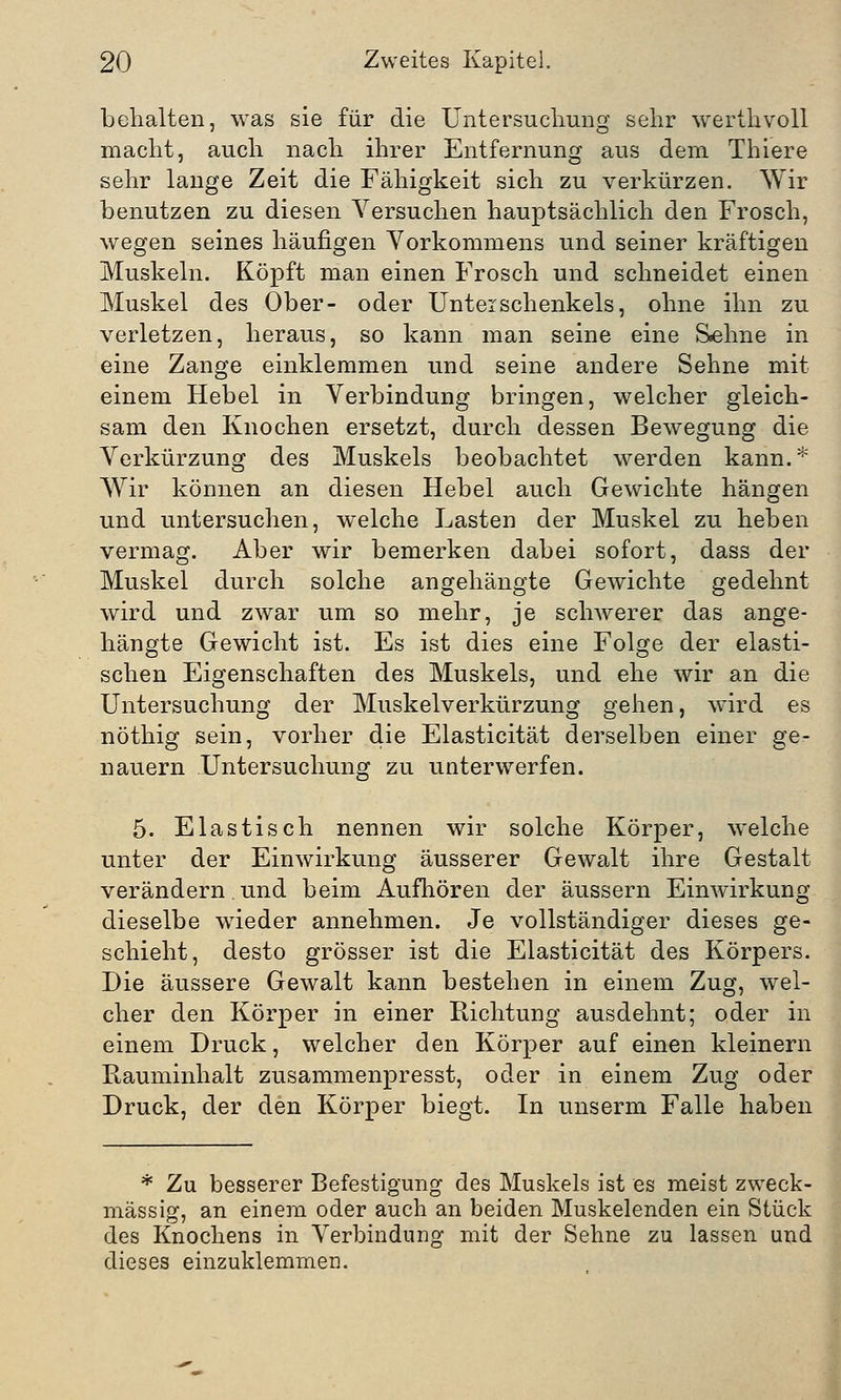 behalten, was sie für die Untersuchung sehr werthvoll macht, auch nach ihrer Entfernung aus dem Thiere sehr lange Zeit die Fähigkeit sich zu verkürzen. Wir benutzen zu diesen Versuchen hauptsächlich den Frosch, wegen seines häufigen Vorkommens und seiner kräftigen Muskeln. Köpft man einen Frosch und schneidet einen Muskel des Ober- oder Unteischenkeis, ohne ihn zu verletzen, heraus, so kann man seine eine Sehne in eine Zange einklemmen und seine andere Sehne mit einem Hebel in Verbindung bringen, welcher gleich- sam den Knochen ersetzt, durch dessen Bewegung die Verkürzung des Muskels beobachtet werden kann.* Wir können an diesen Hebel auch Gewichte hängen und untersuchen, welche Lasten der Muskel zu heben vermag. Aber wir bemerken dabei sofort, dass der Muskel durch solche angehängte Gewichte gedehnt wird und zwar um so mehr, je schwerer das ange- hängte Gewicht ist. Es ist dies eine Folge der elasti- schen Eigenschaften des Muskels, und ehe wir an die Untersuchung der Muskelverkürzung gehen, wird es nöthig sein, vorher die Elasticität derselben einer ge- nauem Untersuchung zu unterwerfen. 5. Elastisch nennen wir solche Körper, welche unter der Einwirkung äusserer Gewalt ihre Gestalt verändern. und beim Aufhören der äussern Einwirkung dieselbe wieder annehmen. Je vollständiger dieses ge- schieht, desto grösser ist die Elasticität des Körpers. Die äussere Gewalt kann bestehen in einem Zug, wel- cher den Körper in einer Richtung ausdehnt; oder in einem Druck, welcher den Körper auf einen kleinern Rauminhalt zusammenpresst, oder in einem Zug oder Druck, der den Körper biegt. In unserm Falle haben * Zu besserer Befestigung des Muskels ist es meist zweck- mässig, an einem oder auch an beiden Muskelenden ein Stück des Knochens in Verbindung mit der Sehne zu lassen und dieses einzuklemmen.