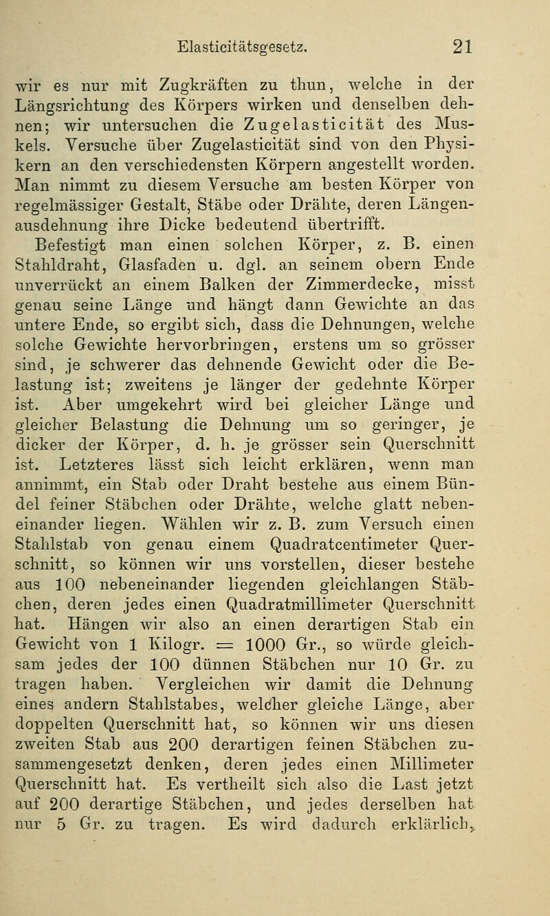wir es nur mit Zugkräften zu thun, welche in der Längsrichtung des Körpers wirken und denselben deh- nen; wir untersuchen die Zugelasticität des Mus- kels. Versuche über Zugelasticität sind von den Physi- kern an den verschiedensten Körpern angestellt worden. Man nimmt zu diesem Versuche am besten Körper von regelmässiger Gestalt, Stäbe oder Drähte, deren Längen- ausdehnung ihre Dicke bedeutend übertrifft. Befestigt man einen solchen Körper, z. B. einen Stahldraht, Glasfaden u. dgl. an seinem obern Ende unverrückt an einem Balken der Zimmerdecke, misst genau seine Länge und hängt dann Gewichte an das untere Ende, so ergibt sich, dass die Dehnungen, welche solche Gewichte hervorbringen, erstens um so grösser sind, je schwerer das dehnende Gewicht oder die Be- lastung ist; zweitens je länger der gedehnte Körper ist. Aber umgekehrt wird bei gleicher Länge und gleicher Belastung die Dehnung um so geringer, je dicker der Körper, d. h. je grösser sein Querschnitt ist. Letzteres lässt sich leicht erklären, wenn man annimmt, ein Stab oder Draht bestehe aus einem Bün- del feiner Stäbchen oder Drähte, welche glatt neben- einander liegen. Wählen wir z. B. zum Versuch einen Stahlstab von genau einem Quadratcentimeter Quer- schnitt, so können wir uns vorstellen, dieser bestehe aus 100 nebeneinander liegenden gleichlangen Stäb- chen, deren jedes einen Quadratmillimeter Querschnitt hat. Hängen wir also an einen derartigen Stab ein Gewicht von 1 Kilogr. = 1000 Gr., so würde gleich- sam jedes der 100 dünnen Stäbchen nur 10 Gr. zu tragen haben. Vergleichen wir damit die Dehnung eines andern Stahlstabes, welcher gleiche Länge, aber doppelten Querschnitt hat, so können wir uns diesen zweiten Stab aus 200 derartigen feinen Stäbchen zu- sammengesetzt denken, deren jedes einen Millimeter Querschnitt hat. Es vertheilt sich also die Last jetzt auf 200 derartige Stäbchen, und jedes derselben hat nur 5 Gr. zu tragen. Es wird dadurch erklärlichy