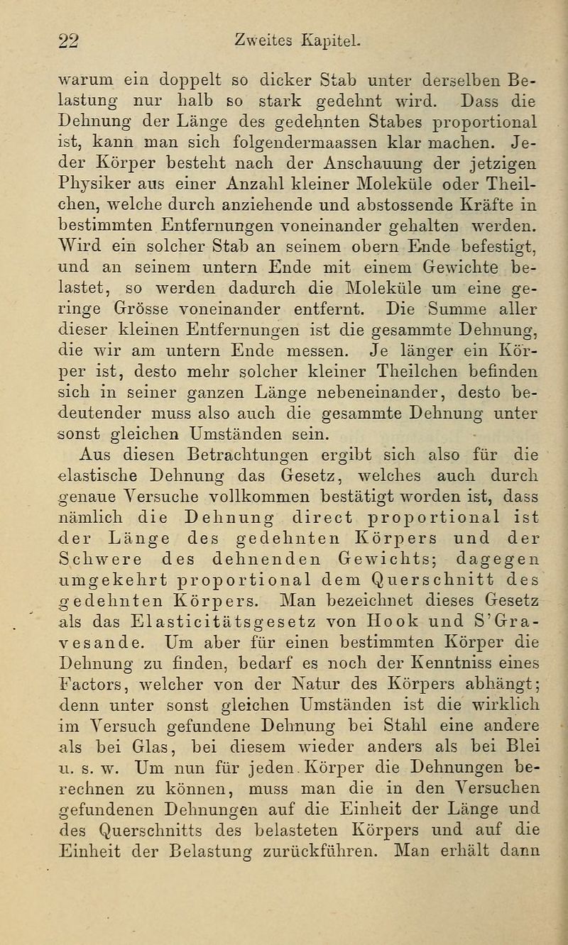 warum ein doppelt so dicker Stab unter derselben Be- lastung nur halb so stark gedehnt wird. Dass die Dehnung der Länge des gedehnten Stabes proportional ist, kann man sich folgendermaassen klar machen. Je- der Körper besteht nach der Anschauung der jetzigen Physiker aus einer Anzahl kleiner Moleküle oder Theil- chen, welche durch anziehende und abstossende Kräfte in bestimmten Entfernungen voneinander gehalten werden. Wird ein solcher Stab an seinem obern Ende befestigt, und an seinem untern Ende mit einem Gewichte be- lastet, so werden dadurch die Moleküle um eine ge- ringe Grösse voneinander entfernt. Die Summe aller dieser kleinen Entfernungen ist die gesammte Dehnung, die wir am untern Ende messen. Je länger ein Kör- per ist, desto mehr solcher kleiner Theilchen befinden sich in seiner ganzen Länge nebeneinander, desto be- deutender muss also auch die gesammte Dehnung unter sonst gleichen Umständen sein. Aus diesen Betrachtungen ergibt sich also für die elastische Dehnung das Gesetz, welches auch durch genaue Versuche vollkommen bestätigt worden ist, dass nämlich die Dehnung direct proportional ist der Länge des gedehnten Körpers und der Schwere des dehnenden Gewichts; dagegen umgekehrt proportional dem Querschnitt des gedehnten Körpers. Man bezeichnet dieses Gesetz als das Elasticitätsgesetz von Hook und S'Gra- vesande. Um aber für einen bestimmten Körper die Dehnung zu finden, bedarf es noch der Kenntniss eines Factors, welcher von der Natur des Körpers abhängt; denn unter sonst gleichen Umständen ist die wirklich im Versuch gefundene Dehnung bei Stahl eine andere als bei Glas, bei diesem wieder anders als bei Blei u. s. w. Um nun für jeden. Körper die Dehnungen be- rechnen zu können, muss man die in den Versuchen gefundenen Dehnungen auf die Einheit der Länge und des Querschnitts des belasteten Körpers und auf die Einheit der Belastung zurückführen. Man erhält dann