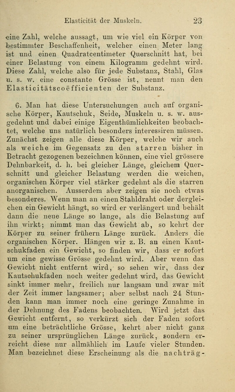 «ine Zahl, welche aussagt, um wie viel ein Körper von bestimmter Beschaffenheit, welcher einen Meter lang ist und einen Quadratcentimeter Querschnitt hat, bei einer Belastung von einem Kilogramm gedehnt wird. Diese Zahl, welche also für jede Substanz, Stahl, Glas u. s. w. eine constante Grösse ist, nennt man den Elasticitätscoefficienten der Substanz. 6. Man hat diese Untersuchungen auch auf organi- sche Körper, Kautschuk, Seide, Muskeln u. s. w. aus- gedehnt und dabei einige Eigenthümlichkeiteu beobach- tet, welche uns natürlich besonders interessiren müssen. Zunächst zeigen alle diese Körper, welche wir auch als weiche im Gegensatz zu den starren bisher in Betracht gezogenen bezeichnen können, eine viel grössere Dehnbarkeit, d. h. bei gleicher Länge, gleichem Quer- schnitt und gleicher Belastung werden die weichen, organischen Körper viel stärker gedehnt als die starren anorganischen. Ausserdem aber zeigen sie noch etwas besonderes. Wenn man an einen Stahldraht oder derglei- chen ein Gewicht hängt, so wird er verlängert und behält dann die neue Länge so lange, als die Belastung auf ihn wirkt; nimmt man das Gewicht ab, so kehrt der Körper zu seiner frühern Länge zurück. Anders die organischen Körper. Hängen wir z. B. an einen Kaut- schukfaden ein Gewicht, so finden wir, dass er sofort um eine gewisse Grösse gedehnt wird. Aber wenn das Gewicht nicht entfernt wird, so sehen wir, dass der Kautschukfaden noch weiter gedehnt wird, das Gewicht sinkt immer mehr, freilich nur langsam und zwar mit der Zeit immer langsamer; aber selbst nach 24 Stun- den kann man immer noch eine geringe Zunahme in der Dehnung des Fadens beobachten. Wird jetzt das Gewicht entfernt, so verkürzt sich der Faden sofort um eine beträchtliche Grösse, kehrt aber nicht ganz zu seiner ursprünglichen Länge zurück, sondern er- reicht diese nur allmählich im Laufe vieler Stunden. Man bezeichnet diese Erscheinung als die nachträg-