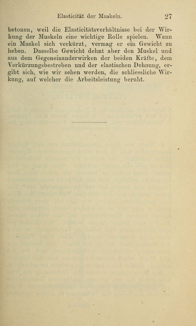 betonen, weil die Elasticitätsverhältnisse bei der Wir- kung der Muskeln eine wichtige Rolle spielen. Wenn ein Muskel sich verkürzt, vermag er ein Gewicht zu heben. Dasselbe Gewicht dehnt aber den Muskel und aus dem Gegeneinanderwirken der beiden Kräfte, dem Verkürzungsbestreben und der elastischen Dehnung, er- gibt sich, wie wir sehen werden, die schliessliche Wir- kung, auf welcher die Arbeitsleistung beruht.