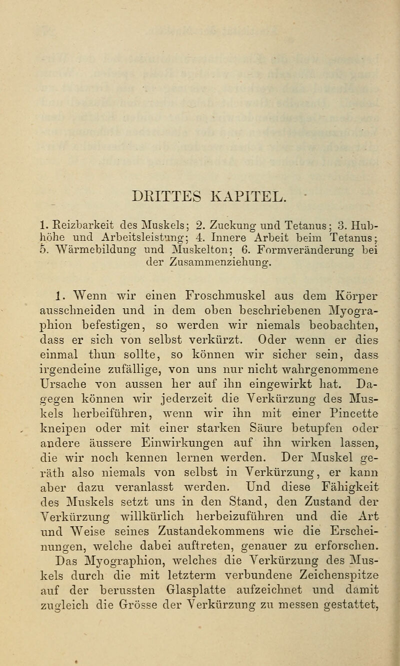 DRITTES KAPITEL. 1. Reizbarkeit des Muskels; 2. Zuckung und Tetanus; 3. Hub- höhe und Arbeitsleistung; 4. Innere Arbeit beim Tetanus; 5. Wärmebildung und Muskelton; 6. Formveränderung bei der Zusammenziehunor 1. Wenn wir einen Froschmuskel aus dem Körper ausschneiden und in dem oben beschriebenen Myogra- phion befestigen, so werden wir niemals beobachten, dass er sich von selbst verkürzt. Oder wenn er dies einmal thun sollte, so können wir sicher sein, dass irgendeine zufällige, von uns nur nicht wahrgenommene Ursache von aussen her auf ihn eingewirkt hat. Da- gegen können wir jederzeit die Verkürzung des Mus- kels herbeiführen, wenn wir ihn mit einer Pincette kneipen oder mit einer starken Säure betupfen oder andere äussere Einwirkungen auf ihn wirken lassen, die wir noch kennen lernen werden. Der Muskel ge- räth also niemals von selbst in Verkürzung, er kann aber dazu veranlasst werden. Und diese Fähigkeit des Muskels setzt uns in den Stand, den Zustand der Verkürzung willkürlich herbeizuführen und die Art und Weise seines Zustandekommens wie die Erschei- nungen, welche dabei auftreten, genauer zu erforschen. Das Myographion, welches die Verkürzung des Mus- kels durch die mit letzterm verbundene Zeichenspitze auf der berussten Glasplatte aufzeichnet und damit zugleich die Grösse der Verkürzung zu messen gestattet,