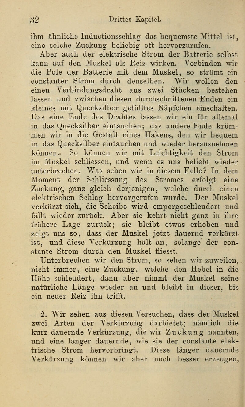 ihm ähnliche Inductionsschlag das bequemste Mittel ist, eine solche Zuckung beliebig oft hervorzurufen. Aber auch der elektrische Strom der Batterie selbst kann auf den Muskel als Reiz wirken. Verbinden wir die Pole der Batterie mit dem Muskel, so strömt ein constanter Strom durch denselben. Wir wollen den einen Verbindungsdraht aus zwei Stücken bestehen lassen und zwischen diesen durchschnittenen Enden ein kleines mit Quecksilber gefülltes Näpfchen einschalten. Das eine Ende des Drahtes lassen wir ein für allemal in das Quecksilber eintauchen; das andere Ende krüm- men wir in die Gestalt eines Hakens, den wir bequem in das Quecksilber eintauchen und wieder herausnehmen können. So können wir mit Leichtigkeit den Strom im Muskel schliessen, und wenn es uns beliebt wieder unterbrechen. Was sehen wir in diesem Falle? In dem Moment der Schliessung des Stromes erfolgt eine Zuckung, ganz gleich derjenigen, welche durch einen elektrischen Schlag hervorgerufen wurde. Der Muskel verkürzt sich, die Scheibe wird emporgeschleudert und fällt wieder zurück. Aber sie kehrt nicht ganz in ihre frühere Lage zurück; sie bleibt etwas erhoben und zeigt uns so, dass der Muskel jetzt dauernd verkürzt ist, und diese Verkürzung hält an, solange der con- stante Strom durch den Muskel fliesst. Unterbrechen wir den Strom, so sehen wir zuweilen, nicht immer, eine Zuckung, welche den Hebel in die Höhe schleudert, dann aber nimmt der Muskel seine natürliche Länge wieder an und bleibt in dieser, bis ein neuer Reiz ihn trifft. 2. Wir sehen aus diesen Versuchen, dass der Muskel zwei Arten der Verkürzung darbietet; nämlich die kurz dauernde Verkürzung, die wir Zuckung nannten, und eine länger dauernde, wie sie der constante elek- trische Strom hervorbringt. Diese länger dauernde Verkürzung können wir aber noch besser erzeugen,