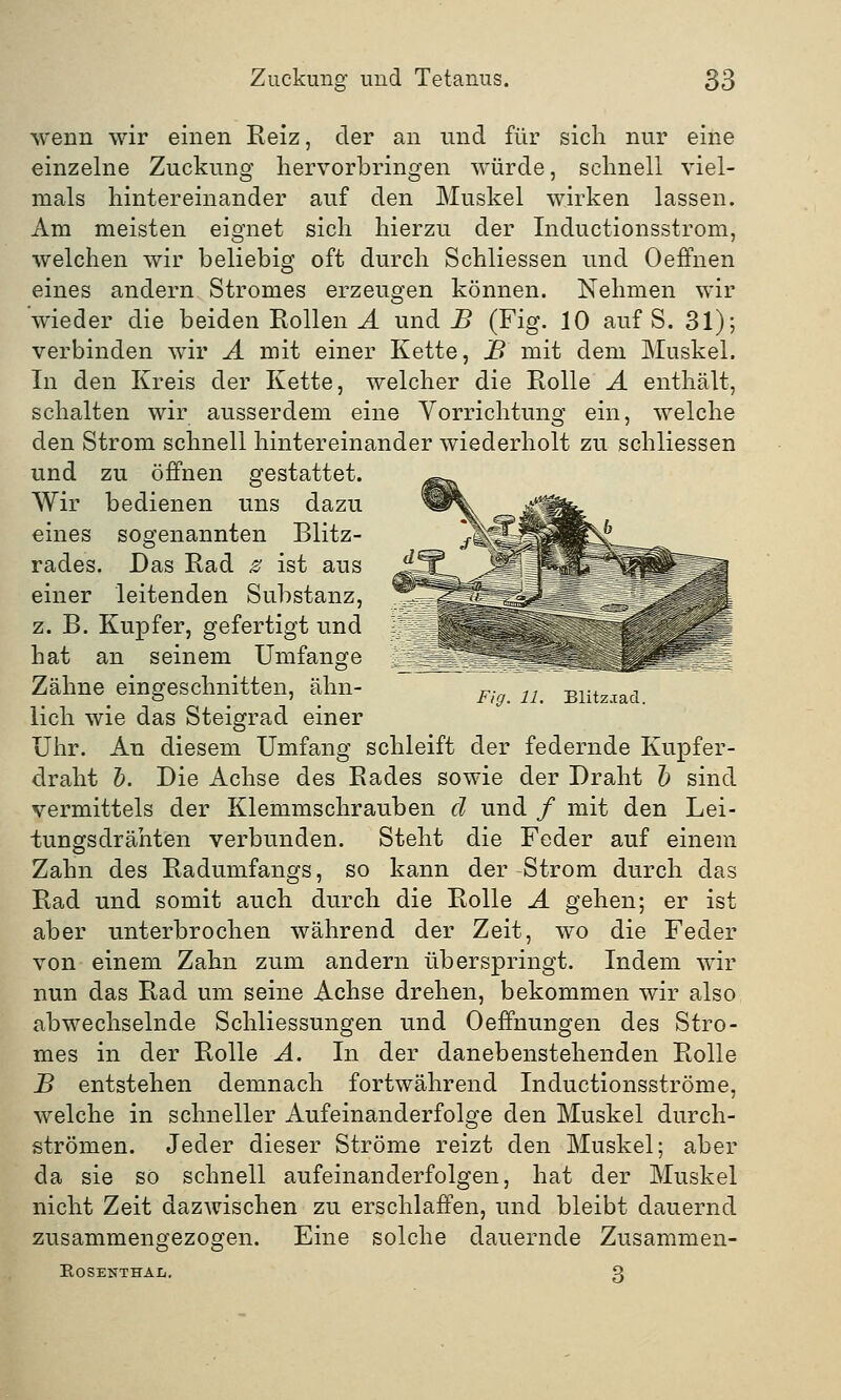 wenn wir einen Reiz, der an und für sich nur eine einzelne Zuckung hervorbringen würde, schnell viel- mals hintereinander auf den Muskel wirken lassen. Am meisten eignet sich hierzu der Inductionsstrom, welchen wir beliebig oft durch Schliessen und Oeffnen eines andern Stromes erzeugen können. Nehmen wir wieder die beiden Rollen A und B (Fig. 10 auf S. 31); verbinden wir A mit einer Kette, B mit dem Muskel. In den Kreis der Kette, welcher die Rolle A enthält, schalten wir ausserdem eine Vorrichtung ein, welche den Strom schnell hintereinander wiederholt zu schliessen und zu öffnen gestattet. Wir bedienen uns dazu eines sogenannten Blitz- rades. Das Rad z ist aus einer leitenden Substanz, z. B. Kupfer, gefertigt und hat an seinem Umfange Zähne eingeschnitten, ahn- F; 21 Blitzia(i lieh wie das Steigrad einer Uhr. An diesem Umfang schleift der federnde Kupfer- draht h. Die Achse des Rades sowie der Draht b sind vermittels der Klemmschrauben d und / mit den Lei- tungsdrähten verbunden. Steht die Feder auf einem Zahn des Radumfangs, so kann der -Strom durch das Rad und somit auch durch die Rolle A gehen; er ist aber unterbrochen während der Zeit, wo die Feder von einem Zahn zum andern überspringt. Indem wir nun das Rad um seine Achse drehen, bekommen wir also abwechselnde Schliessungen und Oeffnungen des Stro- mes in der Rolle A. In der danebenstehenden Rolle B entstehen demnach fortwährend Inductionsströme, welche in schneller Aufeinanderfolge den Muskel durch- strömen. Jeder dieser Ströme reizt den Muskel; aber da sie so schnell aufeinanderfolgen, hat der Muskel nicht Zeit dazwischen zu erschlaffen, und bleibt dauernd zusammengezogen. Eine solche dauernde Zusammen- ROSENTHA-L. 3