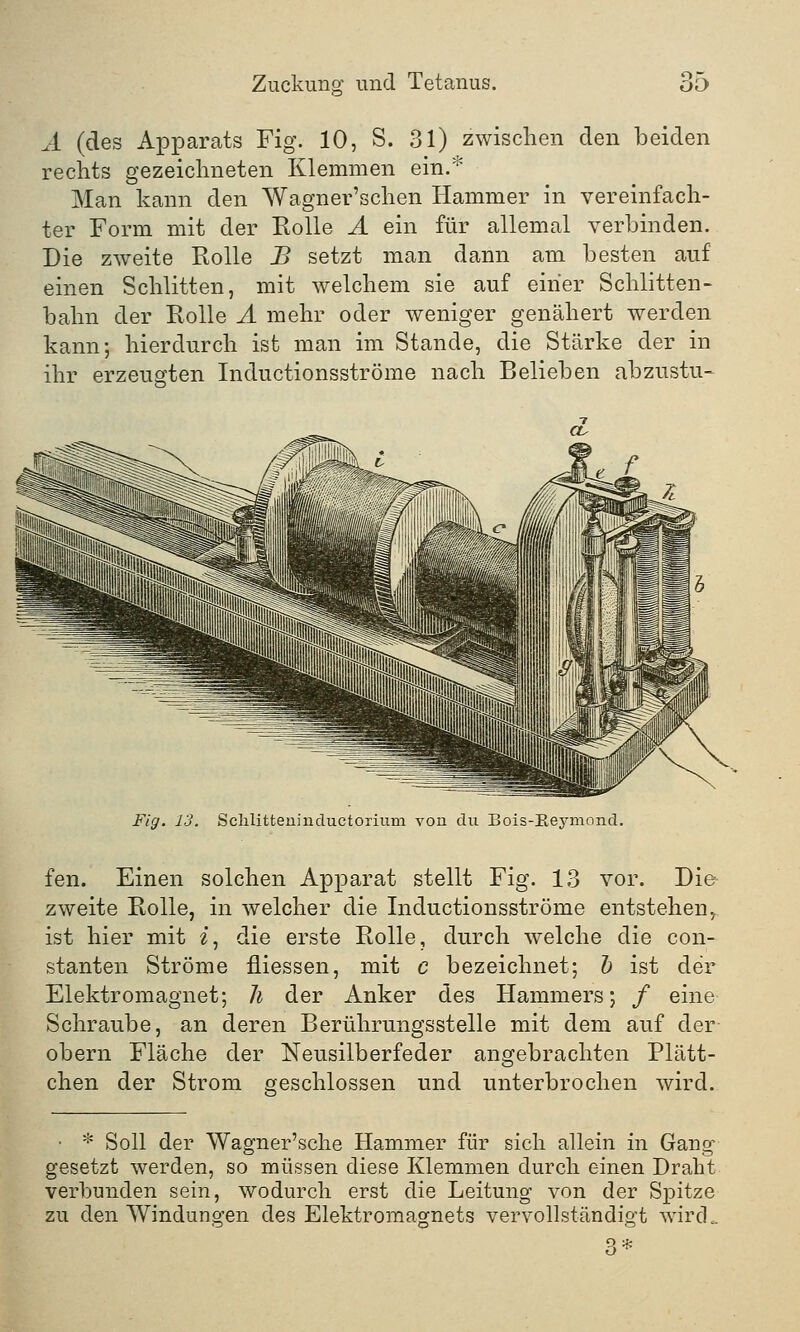 A (des Apparats Fig. 10, S. 31) zwischen den beiden rechts gezeichneten Klemmen ein.* Man kann den Wagner'schen Hammer in vereinfach- ter Form mit der Rolle A ein für allemal verbinden. Die zweite Rolle B setzt man dann am besten auf einen Schlitten, mit welchem sie auf einer Schlitten- bahn der Rolle A mehr oder weniger genähert werden kann; hierdurch ist man im Stande, die Stärke der in ihr erzeugten Inductionsströme nach Belieben abzustu- Fig. 13. Sclilitteuiuductorium von du Bois-Eeymoncl. fen. Einen solchen Apparat stellt Fig. 13 vor. Die zweite Rolle, in welcher die Inductionsströme entstehen, ist hier mit i, die erste Rolle, durch welche die con- stanten Ströme fliessen, mit c bezeichnet; b ist der Elektromagnet; h der Anker des Hammers; / eine Schraube, an deren Berührungsstelle mit dem auf der obern Fläche der Neusilberfeder angebrachten Plätt- chen der Strom geschlossen und unterbrochen wird. • * Soll der Wagner'sche Hammer für sich allein in Gang gesetzt werden, so müssen diese Klemmen durch einen Draht verbunden sein, wodurch erst die Leitung von der Spitze zu den Windungen des Elektromagnets vervollständigt wird.