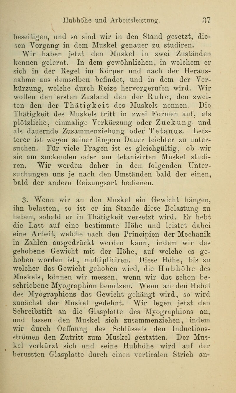 beseitigen, und so sind wir in den Stand gesetzt, die- sen Vorgang in dem Muskel genauer zu studiren. Wir haben jetzt den Muskel in zwei Zuständen kennen gelernt. In dem gewöhnlichen, in welchem er sich in der Regel im Körper und nach der Heraus- nahme aus demselben befindet, und in dem der Ver- kürzung, welche durch Reize hervorgerufen wird. Wir wollen den ersten Zustand den der Ruhe, den zwei- ten den der Thätigkeit des Muskels nennen. Die Thätigkeit des Muskels tritt in zwei Formen auf, als plötzliche, einmalige Verkürzung oder Zuckung und als dauernde Zusammenziehung oder Tetanus. Letz- terer ist wegen seiner längern Dauer leichter zu unter- suchen. Für viele Fragen ist es gleichgültig, ob wir sie am zuckenden oder am tetanisirten Muskel studi- ren. Wir werden daher in den folgenden Unter- suchungen uns je nach den Umständen bald der einen, bald der andern Reizungsart bedienen. 3. Wenn wir an den Muskel ein Gewicht hängen, ihn belasten, so ist er im Stande diese Belastung zu heben, sobald er in Thätigkeit versetzt wird. Er hebt die Last auf eine bestimmte Höhe und leistet dabei eine Arbeit, welche nach den Principien der Mechanik in Zahlen ausgedrückt werden kann, indem wir das gehobene Gewicht mit der Höhe, auf welche es ge- hoben worden ist, multipliciren. Diese Höhe, bis zu welcher das Gewicht gehoben wird, die Hubhöhe des Muskels, können wir messen, wenn wir das schon be- schriebene Myographion benutzen. Wenn an den Hebel des Myographions das Gewicht gehängt wird, so wird zunächst der Muskel gedehnt. Wir legen jetzt den Schreibstift an die Glasplatte des Myographions an, und lassen den Muskel sich zusammenziehen, indem wir durch Oeffhung des Schlüssels den Inductions- strömen den Zutritt zum Muskel gestatten. Der Mus- kel verkürzt sich und seine Hubhöhe wird auf der berussten Glasplatte durch einen verticalen Strich an-