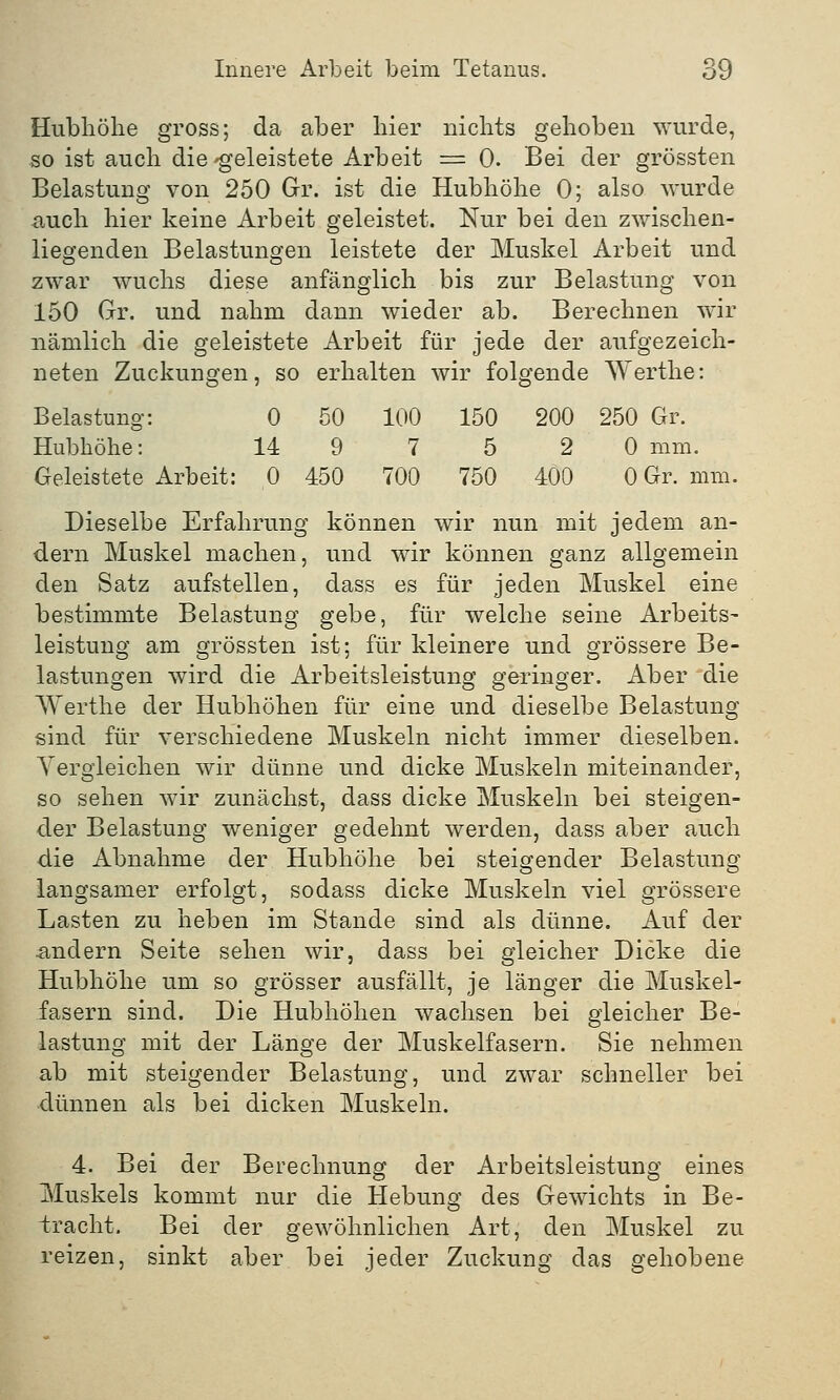 Hubhöhe gross; da aber hier nichts gehoben wurde, so ist auch die-geleistete Arbeit = 0. Bei der grössten Belastung von 250 Gr. ist die Hubhöhe 0; also wurde auch hier keine Arbeit geleistet. Nur bei den zwischen- liegenden Belastungen leistete der Muskel Arbeit und zwar wuchs diese anfänglich bis zur Belastung von 150 Gr. und nahm dann wieder ab. Berechnen wir nämlich die geleistete Arbeit für jede der aufgezeich- neten Zuckungen, so erhalten wir folgende Werthe: Belastung: 0 50 100 150 200 250 Gr. Hubhöhe: 14 9 7 5 2 0 mm. Geleistete Arbeit: 0 450 700 750 400 0 Gr. mm. Dieselbe Erfahrung können wir nun mit jedem an- dern Muskel machen, und wir können ganz allgemein den Satz aufstellen, dass es für jeden Muskel eine bestimmte Belastung gebe, für welche seine Arbeits- leistung am grössten ist; für kleinere und grössere Be- lastungen wird die Arbeitsleistung geringer. Aber die Werthe der Hubhöhen für eine und dieselbe Belastung sind für verschiedene Muskeln nicht immer dieselben. Vergleichen wir dünne und dicke Muskeln miteinander, so sehen wir zunächst, dass dicke Muskeln bei steigen- der Belastung weniger gedehnt werden, dass aber auch die Abnahme der Hubhöhe bei steigender Belastung langsamer erfolgt, sodass dicke Muskeln viel grössere Lasten zu heben im Stande sind als dünne. Auf der andern Seite sehen wir, dass bei gleicher Dicke die Hubhöhe um so grösser ausfällt, je länger die Muskel- fasern sind. Die Hubhöhen wachsen bei gleicher Be- lastung mit der Länge der Muskelfasern. Sie nehmen ab mit steigender Belastung, und zwar schneller bei dünnen als bei dicken Muskeln. 4. Bei der Berechnung der Arbeitsleistung eines Muskels kommt nur die Hebung des Gewichts in Be- tracht. Bei der gewöhnlichen Art, den Muskel zu reizen, sinkt aber bei jeder Zuckung das gehobene