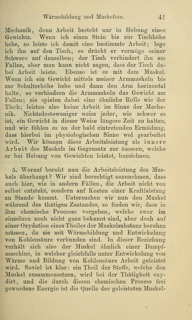 Mechanik, denn Arbeit bestellt nur in Hebung eines Gewichts. Wenn ich einen Stein bis zur Tischhöhe hebe, so leiste ich damit eine bestimmte Arbeit; lege ich ihn auf den Tisch, so drückt er vermöge seiner Schwere auf denselben; der Tisch verhindert ihn am Fallen, aber man kann nicht sagen, dass der Tisch da- bei Arbeit leiste. Ebenso ist es mit dem Muskel. Wenn ich ein Gewicht mittels meiner Armmuskeln bis zur Schulterhöhe hebe und dann den Arm horizontal halte, so verhindern die Armmuskeln das Gewicht am Fallen; sie spielen dabei eine ähnliche Rolle wie der Tisch; leisten also keine Arbeit im Sinne der Mecha- nik. Nichtsdestoweniger weiss jeder, wie schwer es ist, ein Gewicht in dieser Weise längere Zeit zu halten, und wir fühlen es. an der bald eintretenden Ermüdung, dass hierbei im physiologischen Sinne wol gearbeitet wird. Wir können diese Arbeitsleistung als innere Arbeit des Muskels im Gegensatz zur äussern, welche er bei Hebung von Gewichten leistet, bezeichnen. 5. Worauf beruht nun die Arbeitsleistung des Mus- kels überhaupt? Wir sind berechtigt anzunehmen, dass auch hier, wie in andern Fällen, die Arbeit nicht von selbst entsteht, sondern auf Kosten einer Kraftleistung zu Stande kommt. Untersuchen wir nun den Muskel während des thätigen Zustandes, so finden wir, dass in ihm chemische Processe vorgehen, welche zwar im einzelnen noch nicht ganz bekannt sind, aber doch auf einer Oxydation eines Theiles der Muskelsubstanz beruhen müssen, da sie mit Wärmebildung und Entwickelung von Kohlensäure verbunden sind. In dieser Beziehung verhält sich also der Muskel ähnlich einer Dampf- maschine, in welcher gleichfalls unter Entwickelung von Wärme und Bildung von Kohlensäure Arbeit geleistet wird. Soviel ist klar: ein Theil der Stoffe, welche den Muskel zusammensetzen, wird bei der Thätigkeit oxy- dirt, und die durch diesen chemischen Process frei gewordene Energie ist die Quelle der geleisteten Muskel-