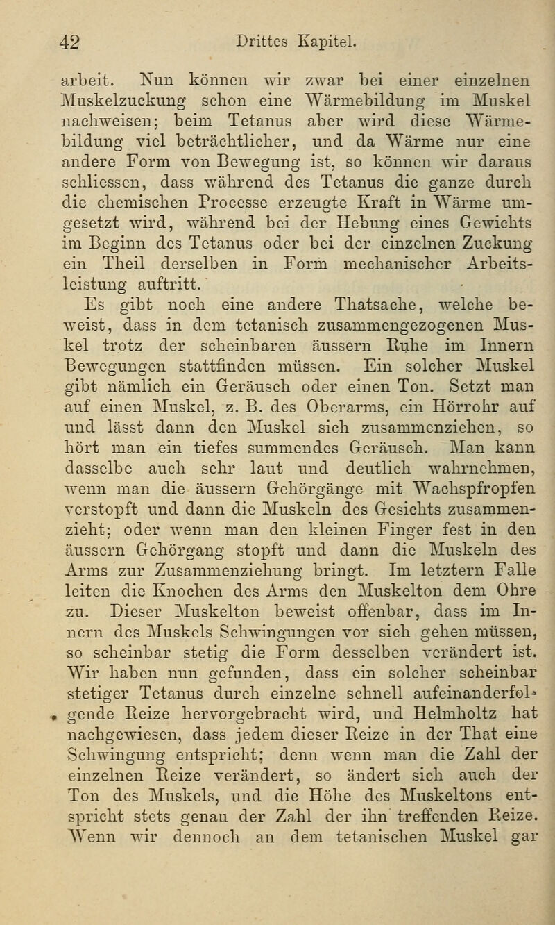 arbeit. Nun können wir zwar bei einer einzelnen Muskelzuckung schon eine Wärniebildung im Muskel nachweisen; beim Tetanus aber wird diese Wärme- bildung viel beträchtlicher, und da Wärme nur eine andere Form von Bewegung ist, so können wir daraus schliessen, dass während des Tetanus die ganze durch die chemischen Processe erzeugte Kraft in Wärme um- gesetzt wird, während bei der Hebung eines Gewichts im Beginn des Tetanus oder bei der einzelnen Zuckung ein Theil derselben in Form mechanischer Arbeits- leistung auftritt.' Es gibt noch eine andere Thatsache, welche be- weist, dass in dem tetanisch zusammengezogenen Mus- kel trotz der scheinbaren äussern Ruhe im Innern Bewegungen stattfinden müssen. Ein solcher Muskel gibt nämlich ein Geräusch oder einen Ton. Setzt man auf einen Muskel, z. B. des Oberarms, ein Hörrohr auf und lässt dann den Muskel sich zusammenziehen, so hört man ein tiefes summendes Geräusch. Man kann dasselbe auch sehr laut und deutlich wahrnehmen, wenn man die äussern Gehörgänge mit Wachspfropfen verstopft und dann die Muskeln des Gesichts zusammen- zieht; oder wenn man den kleinen Finger fest in den äussern Gehörgang stopft und dann die Muskeln des Arms zur Zusammenziehung bringt. Im letztern Falle leiten die Knochen des Arms den Muskelton dem Ohre zu. Dieser Muskelton beweist offenbar, dass im In- nern des Muskels Schwingungen vor sich gehen müssen, so scheinbar stetig die Form desselben verändert ist. Wir haben nun gefunden, dass ein solcher scheinbar stetiger Tetanus durch einzelne schnell aufeinanderfol* i gende Reize hervorgebracht wird, und Helmholtz hat nachgewiesen, dass jedem dieser Reize in der That eine Schwingung entspricht; denn wenn man die Zahl der einzelnen Reize verändert, so ändert sich auch der Ton des Muskels, und die Höhe des Muskeltons ent- spricht stets genau der Zahl der ihn treffenden Reize. Wenn wir dennoch an dem tetanischen Muskel gar