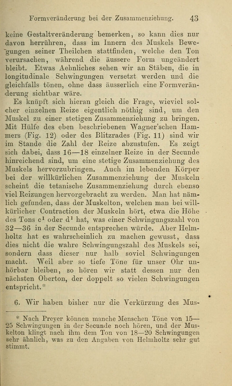 keine Gestaltveränderung bemerken, so kann dies nur davon herrühren, dass im Innern des Muskels Bewe- gungen seiner Theilchen stattfinden, welche den Ton verursachen, während die äussere Form ungeändert bleibt. Etwas Aehnliches sehen wir an Stäben, die in longitudinale Schwingungen versetzt werden und die gleichfalls tönen, ohne dass äusserlich eine Formverän- derung sichtbar wäre. Es knüpft sich hieran gleich die Frage, wieviel sol- cher einzelnen Reize eigentlich nöthig sind, um den Muskel zu einer stetigen Zusammenziehung zu bringen. Mit Hülfe des eben beschriebenen Wagner'schen Ham- mers (Fig. 12) oder des Blitzrades (Fig. 11) sind wir im Stande die Zahl der Reize abzustufen. Es zeigt sich dabei, dass 16—18 einzelner Reize in der Secunde hinreichend sind, um eine stetige Zusammenziehung des Muskels hervorzubringen. Auch im lebenden Körper bei der willkürlichen Zusammenziehung der Muskeln scheint die tetanische Zusammenziehung durch ebenso viel Reizungen hervorgebracht zu werden. Man hat näm- lich gefunden, dass der Muskelton, welchen man bei will- kürlicher Contraction der Muskeln hört, etwa die Höhe des Tons c1 oder d1 hat, was einer Schwingungszahl von 32—36 in der Secunde entsprechen würde. Aber Helm- lioltz hat es wahrscheinlich zu machen gewusst, dass dies nicht die wahre Schwingungszahl des Muskels sei, sondern dass dieser nur halb soviel Schwingungen macht. Weil aber so tiefe Töne für unser Ohr un- hörbar bleiben, so hören wir statt dessen nur den nächsten Oberton, der doppelt so vielen Schwingungen entspricht. * 6. Wir haben bisher nur die Verkürzung? des Mus- * Nach Preyer können manche Menschen Töne von 15— 25 Schwingungen in der Secunde noch hören, und der Mus- kelton klingt nach ihm dem Ton von 18—20 Schwingungen sehr ähnlich, was zu den Angaben von Helmholtz sehr gut stimmt.