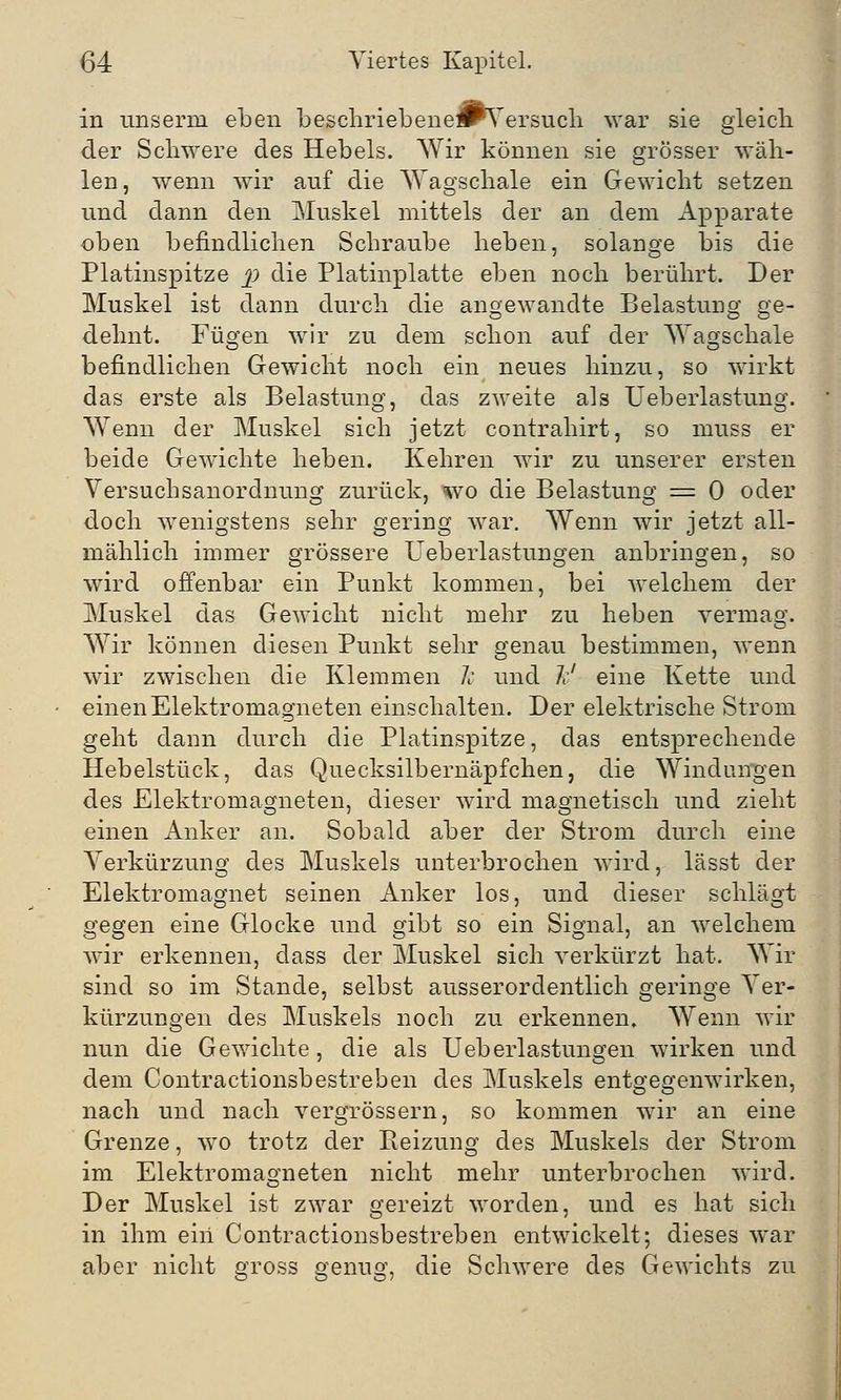 in unserm eben beschriebeneJrVersuch war sie gleich der Schwere des Hebels. Wir können sie grösser wäh- len, wenn wir auf die Wagschale ein Gewicht setzen und dann den Muskel mittels der an dem Apparate oben befindlichen Schraube heben, solange bis die Platinspitze p die Platinplatte eben noch berührt. Der Muskel ist dann durch die angewandte Belastung ge- dehnt. Fügen wir zu dem schon auf der Wagschale befindlichen Gewicht noch ein neues hinzu, so wirkt das erste als Belastung, das zweite als Ueberlastung. Wenn der Mnskel sich jetzt contrahirt, so inuss er beide Gewichte heben. Kehren wir zu unserer ersten Versuchsanordnung zurück, wo die Belastung = 0 oder doch wenigstens sehr gering war. Wenn wir jetzt all- mählich immer grössere Ueberlastungen anbringen, so wird offenbar ein Punkt kommen, bei welchem der Muskel das Gewicht nicht mehr zu heben vermag. Wir können diesen Punkt sehr genau bestimmen, wenn wir zwischen die Klemmen Je und Je' eine Kette und einen Elektromagneten einschalten. Der elektrische Strom geht dann durch die Platinspitze, das entsprechende Hebelstück, das Quecksilbernäpfchen, die Windungen des Elektromagneten, dieser wird magnetisch und zieht einen Anker an. Sobald aber der Strom durch eine Verkürzung des Muskels unterbrochen wird, lässt der Elektromagnet seinen Anker los, und dieser schlägt gegen eine Glocke und gibt so ein Signal, an welchem wir erkennen, dass der Muskel sich verkürzt hat. Wir sind so im Stande, selbst ausserordentlich geringe Ver- kürzungen des Muskels noch zu erkennen. Wenn wir nun die Gewichte, die als Ueberlastungen wirken und dem Contractionsbestreben des Muskels entgegenwirken, nach und nach vergrössern, so kommen wir an eine Grenze, wo trotz der Reizung des Muskels der Strom im Elektromagneten nicht mehr unterbrochen wird. Der Muskel ist zwar gereizt worden, und es hat sich in ihm eiii Contractionsbestreben entwickelt; dieses war aber nicht gross genug, die Schwere des Gewichts zu